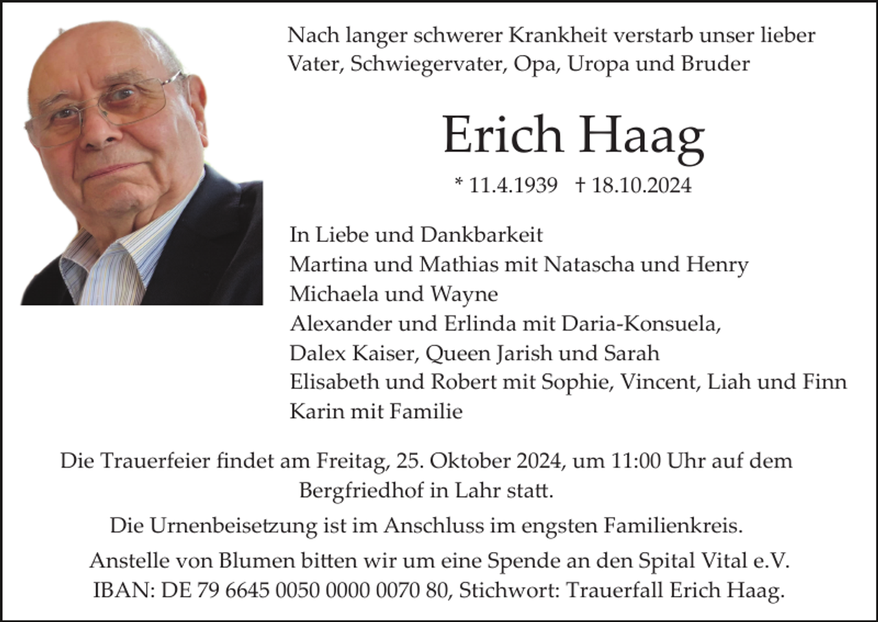 <p>Nach langer schwerer Krankheit verstarb unser lieber<br />Vater, Schwiegervater, Opa, Uropa und Bruder</p><p>Erich Haag<br />* 11.4.1939 † 18.10.2024<br />In Liebe und Dankbarkeit<br />Martina und Mathias mit Natascha und Henry<br />Michaela und Wayne<br />Alexander und Erlinda mit Daria­Konsuela,<br />Dalex Kaiser, Queen Jarish und Sarah<br />Elisabeth und Robert mit Sophie, Vincent, Liah und Finn<br />Karin mit Familie<br />Die Trauerfeier ﬁndet am Freitag, 25. Oktober 2024, um 11:00 Uhr auf dem<br />Bergfriedhof in Lahr sta�.<br />Die Urnenbeise�ung ist im Anschluss im engsten Familienkreis.<br />Anstelle von Blumen bi�en wir um eine Spende an den Spital Vital e.V.<br />IBAN: DE 79 6645 005070 80, Stichwort: Trauerfall Erich Haag.</p>