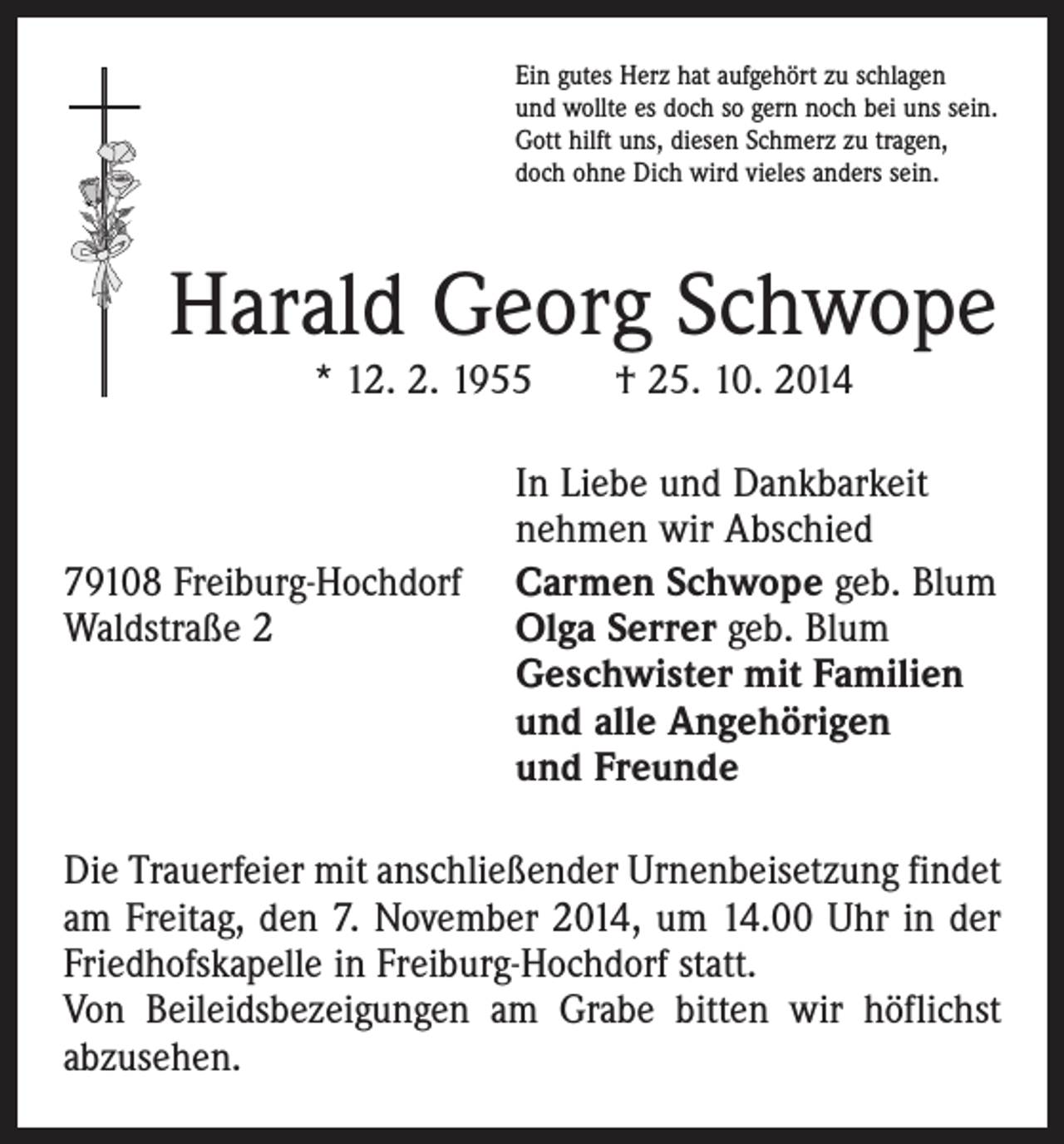 <p>Ein gutes Herz hat aufgehört zu schlagen<br />und wollte es doch so gern noch bei uns sein.<br />Gott hilft uns, diesen Schmerz zu tragen,<br />doch ohne Dich wird vieles anders sein.</p><p>Harald Georg Schwope<br />* 12. 2. 1955 † 25. 10. 2014</p><p>In Liebe und Dankbarkeit</p><p>nehmen wir Abschied<br />79108 Freiburg-Hochdorf Carmen Schwope geb. Blum<br />Waldstraße 2 Olga Serrer geb. Blum<br />Geschwister mit Familien<br />und alle Angehörigen<br />und Freunde<br />Die Trauerfeier mit anschließender Urnenbeisetzung findet<br />am Freitag, den 7. November 2014, um 14.00 Uhr in der<br />Friedhofskapelle in Freiburg-Hochdorf statt.<br />Von Beileidsbezeigungen am Grabe bitten wir höflichst<br />abzusehen.</p>