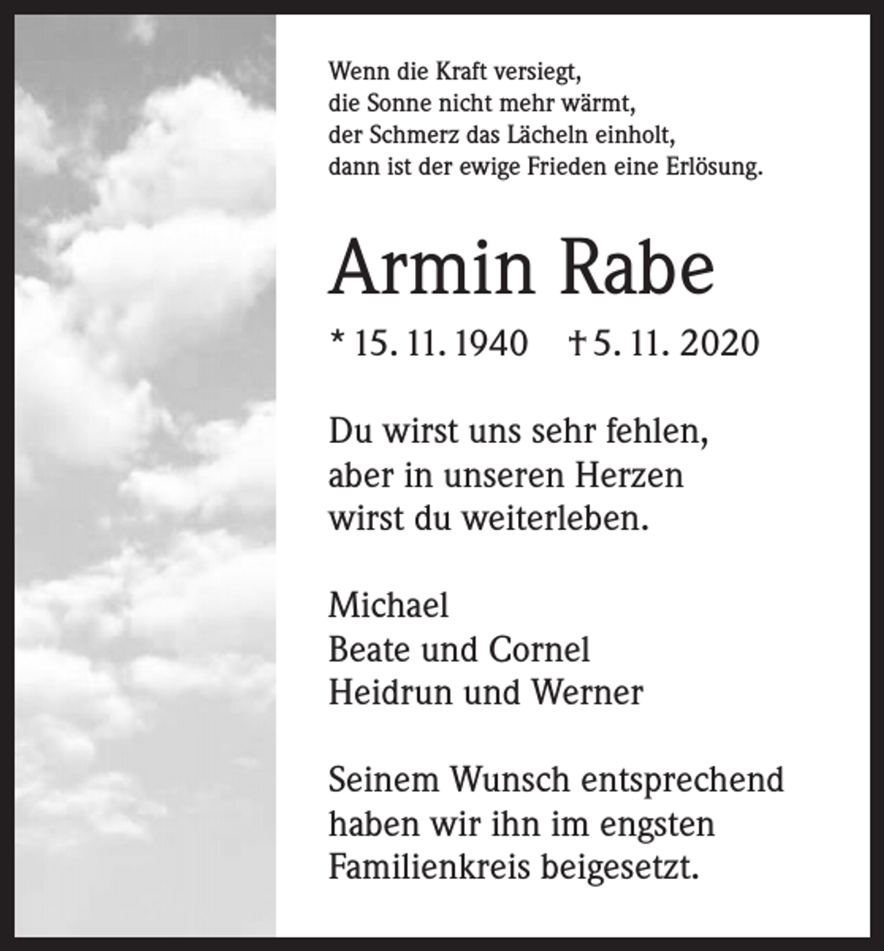 <p>Wenn die Kraft versiegt,<br />die Sonne nicht mehr wärmt,<br />der Schmerz das Lächeln einholt,<br />dann ist der ewige Frieden eine Erlösung.</p><p>Armin Rabe<br />* 15. 11. 1940 † 5. 11. 2020<br />Du wirst uns sehr fehlen,<br />aber in ­unseren Herzen<br />wirst du weiterleben.<br />Michael<br />Beate und Cornel<br />Heidrun und Werner<br />Seinem Wunsch entsprechend<br />haben wir ihn im engsten<br />Familienkreis beigesetzt.</p>