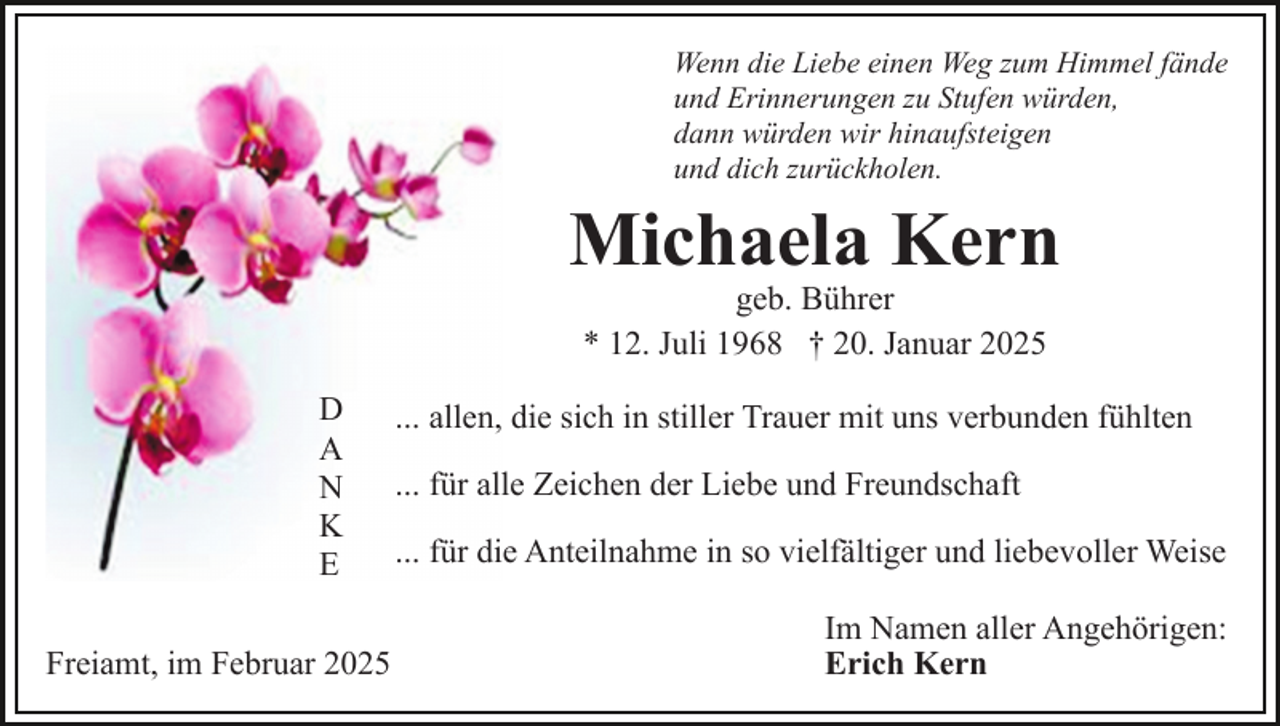 <p>Wenn die Liebe einen Weg zum Himmel fände<br />und Erinnerungen zu Stufen würden,<br />dann würden wir hinaufsteigen<br />und dich zurückholen.</p><p>Michaela Kern<br />geb. Bührer<br />* 12. Juli 1968 † 20. Januar 2025</p><p>D<br />A<br />N<br />K<br />E<br />Freiamt, im Februar 2025</p><p>... allen, die sich in stiller Trauer mit uns verbunden fühlten<br />... für alle Zeichen der Liebe und Freundschaft<br />... für die Anteilnahme in so vielfältiger und liebevoller Weise<br />Im Namen aller Angehörigen:<br />Erich Kern</p>