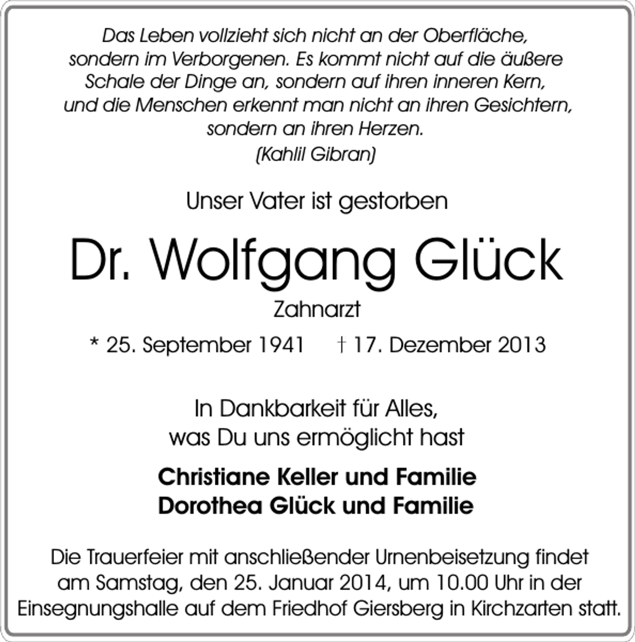 <p>Das Leben vollzieht sich nicht an der Oberfläche,<br />sondern im Verborgenen. Es kommt nicht auf die äußere<br />Schale der Dinge an, sondern auf ihren inneren Kern,<br />und die Menschen erkennt man nicht an ihren Gesichtern,<br />sondern an ihren Herzen.<br />(Kahlil Gibran)</p><p>Unser Vater ist gestorben</p><p>Dr. Wolfgang Glück<br />Zahnarzt</p><p>* 25. September 1947. Dezember 2013</p><p>In Dankbarkeit für Alles,<br />was Du uns ermöglicht hast<br />Christiane Keller und Familie<br />Dorothea Glück und Familie<br />Die Trauerfeier mit anschließender Urnenbeisetzung findet<br />am Samstag, den 25. Januar 2014, um 10.00 Uhr in der<br />Einsegnungshalle auf dem Friedhof Giersberg in Kirchzarten statt.</p>