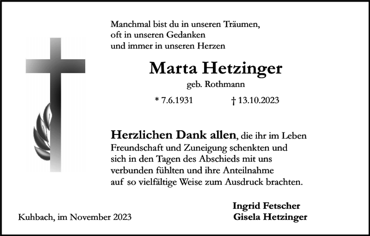 <p>Manchmal bist du in unseren Träumen,<br />oft in unseren Gedanken<br />und immer in unseren Herzen</p><p>Marta Hetzinger<br />geb. Rothmann</p><p>* 7.6.1931</p><p>† 13.10.2023</p><p>Herzlichen Dank allen, die ihr im Leben</p><p>Freundschaft und Zuneigung schenkten und<br />sich in den Tagen des Abschieds mit uns<br />verbunden fühlten und ihre Anteilnahme<br />auf so vielfältige Weise zum Ausdruck brachten.<br />Kuhbach, im November 2023</p><p>Ingrid Fetscher<br />Gisela Hetzinger</p>