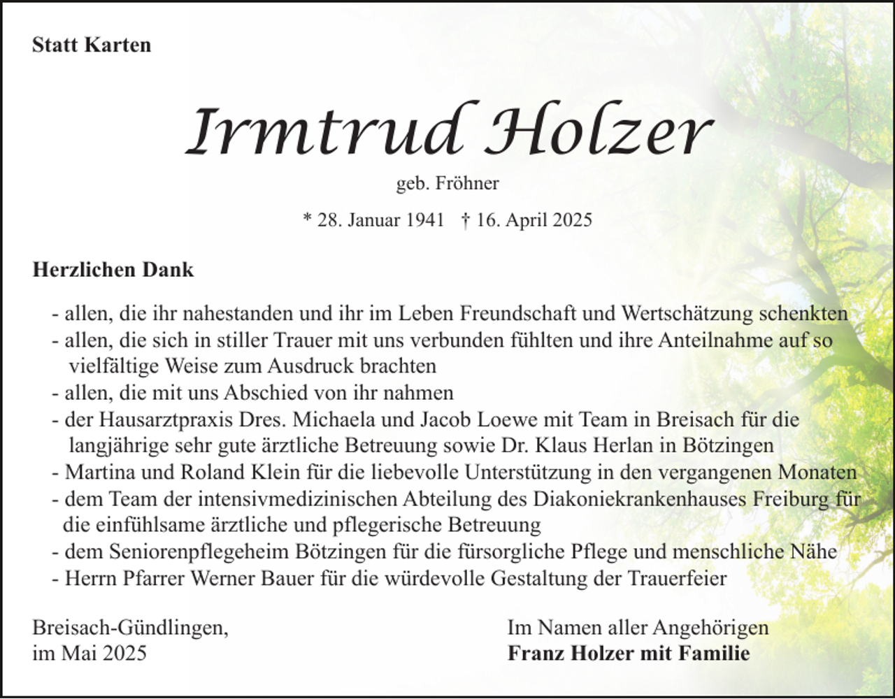 <p>Statt Karten</p><p>Irmtrud Holzer<br />geb. Fröhner</p><p>* 28. Januar 1941 † 16. April 2025</p><p>Herzlichen Dank<br />- allen, die ihr nahestanden und ihr im Leben Freundschaft und Wertschätzung schenkten<br />- allen, die sich in stiller Trauer mit uns verbunden fühlten und ihre Anteilnahme auf so<br />vielfältige Weise zum Ausdruck brachten<br />- allen, die mit uns Abschied von ihr nahmen<br />- der Hausarztpraxis Dres. Michaela und Jacob Loewe mit Team in Breisach für die<br />langjährige sehr gute ärztliche Betreuung sowie Dr. Klaus Herlan in Bötzingen<br />- Martina und Roland Klein für die liebevolle Unterstützung in den vergangenen Monaten<br />- dem Team der intensivmedizinischen Abteilung des Diakoniekrankenhauses Freiburg für<br />die einfühlsame ärztliche und pflegerische Betreuung<br />- dem Seniorenpflegeheim Bötzingen für die fürsorgliche Pflege und menschliche Nähe<br />- Herrn Pfarrer Werner Bauer für die würdevolle Gestaltung der Trauerfeier<br />Breisach-Gündlingen,<br />im Mai 2025</p><p>Im Namen aller Angehörigen<br />Franz Holzer mit Familie</p>