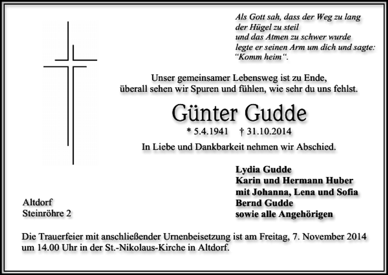 <p>Als Gott sah, dass der Weg zu lang<br />der Hügel zu steil<br />und das Atmen zu schwer wurde<br />legte er seinen Arm um dich und sagte:<br />“Komm heim“.</p><p>Unser gemeinsamer Lebensweg ist zu Ende,<br />überall sehen wir Spuren und fühlen, wie sehr du uns fehlst.</p><p>Günter Gudde<br />* 5.4.1941</p><p>† 31.10.2014</p><p>In Liebe und Dankbarkeit nehmen wir Abschied.</p><p>Altdorf<br />Steinröhre 2</p><p>Lydia Gudde<br />Karin und Hermann Huber<br />mit Johanna, Lena und Sofia<br />Bernd Gudde<br />sowie alle Angehörigen</p><p>Die Trauerfeier mit anschließender Urnenbeisetzung ist am Freitag, 7. November 2014<br />um 14.00 Uhr in der St.-Nikolaus-Kirche in Altdorf.</p>