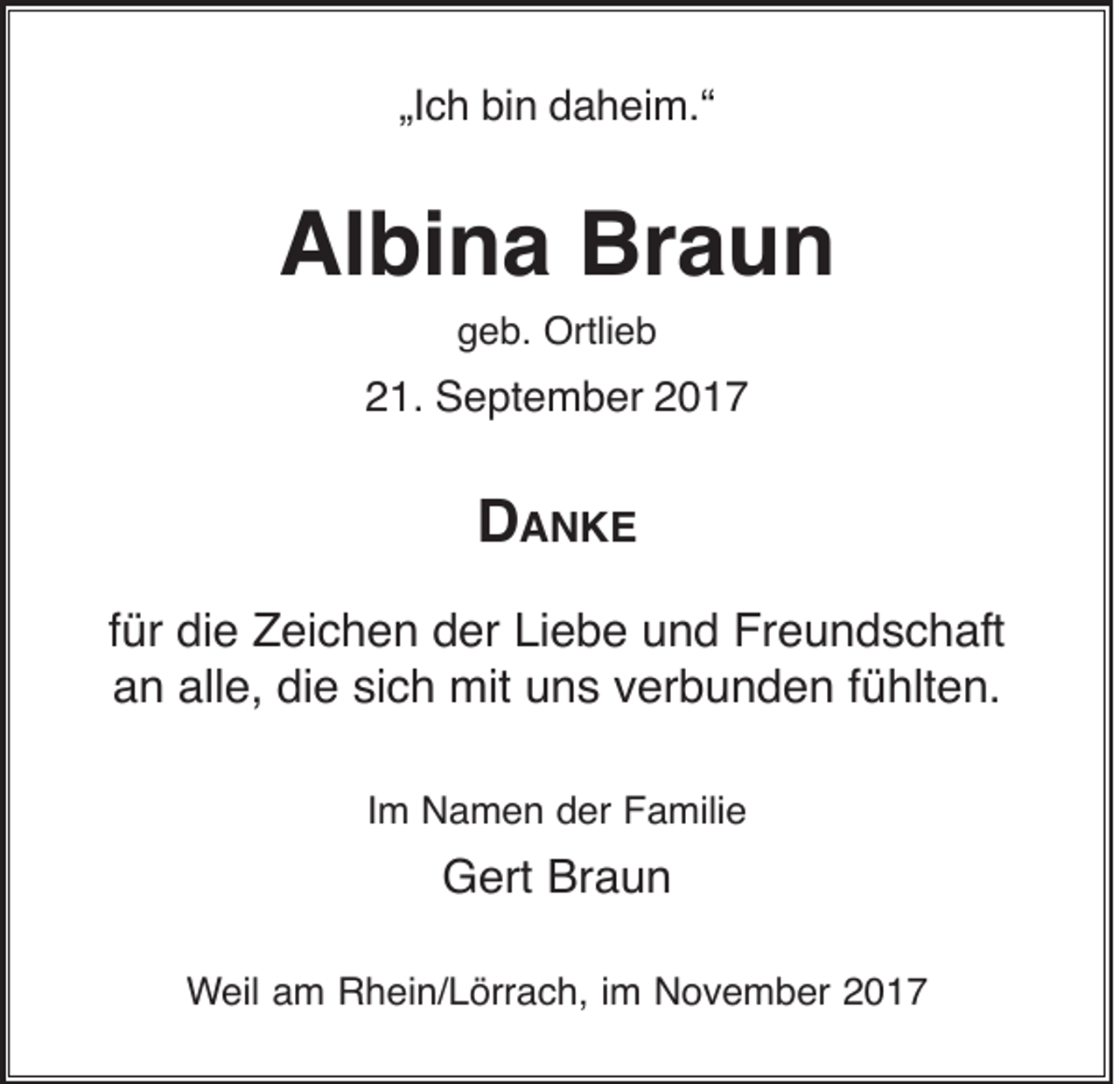 <p>„Ich<br />„I<br />c h bin<br />bi n daheim.“<br />d a h ei m.“</p><p>Albina<br />Braun<br />Al bi n a Br<br />aun<br />g e b. Ortlieb<br />Ortli e b<br />geb.</p><p>221.<br />1. September<br />S e pt e m b er 22</p><p>D<br />D AANKE<br />N KE<br />ffür<br />ür die<br />di e Zeichen<br />Z ei c h e n der<br />d er Liebe<br />Li e b e und<br />u n d Freundschaft<br />Fr e u n d s c h aft<br />alle,<br />die<br />aan<br />n all<br />e, di<br />e sisich<br />c h mit<br />mit uuns<br />n s vverbunden<br />er b u n d e n ffühlten.<br />ü hlt e n.<br />IImm Namen<br />N a m e n der<br />d er Familie<br />F a mili e</p><p>Braun<br />GGert<br />ert Br<br />aun<br />WWeil<br />eil aam<br />m Rhein/Lörrach,<br />R h ei n/ L örr a c h, i im<br />m November<br />N o v e m b er 22</p>