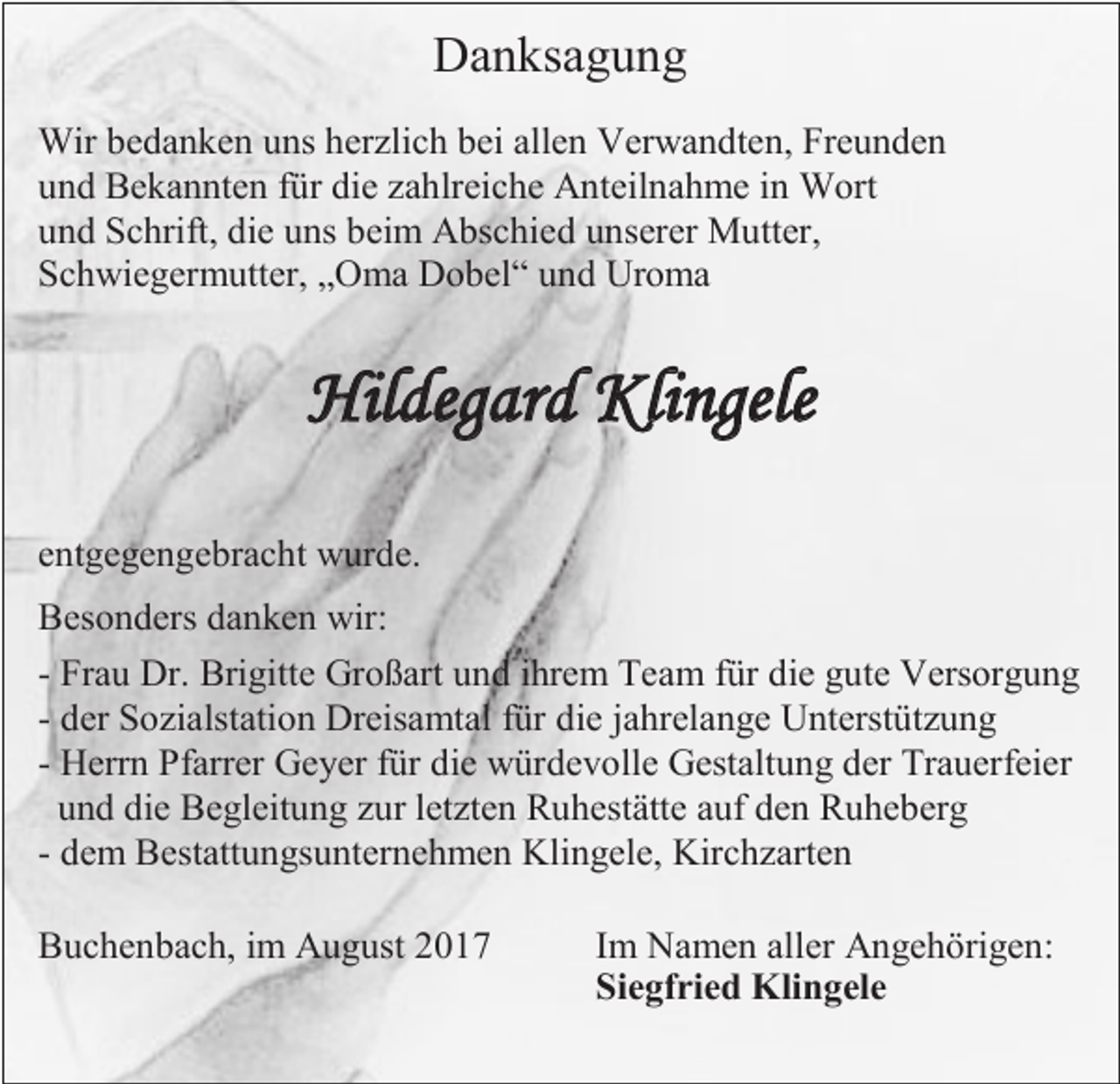 <p>Danksagung<br />Wir bedanken uns herzlich bei allen Verwandten, Freunden<br />und Bekannten für die zahlreiche Anteilnahme in Wort<br />und Schrift, die uns beim Abschied unserer Mutter,<br />Schwiegermutter, „Oma Dobel“ und Uroma</p><p>Hildegard Klingele<br />entgegengebracht wurde.<br />Besonders danken wir:<br />- Frau Dr. Brigitte Großart und ihrem Team für die gute Versorgung<br />- der Sozialstation Dreisamtal für die jahrelange Unterstützung<br />- Herrn Pfarrer Geyer für die würdevolle Gestaltung der Trauerfeier<br />und die Begleitung zur letzten Ruhestätte auf den Ruheberg<br />- dem Bestattungsunternehmen Klingele, Kirchzarten<br />Buchenbach, im August 2017</p><p>Im Namen aller Angehörigen:<br />Siegfried Klingele</p>