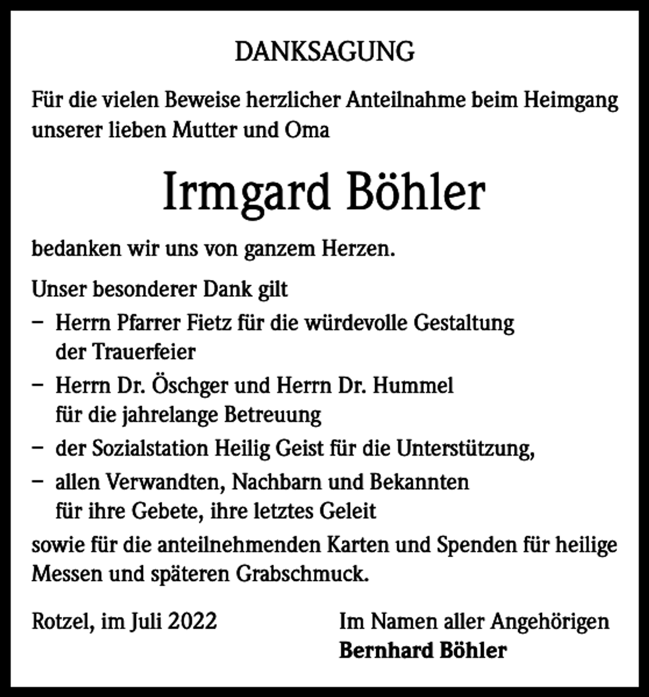 <p>DANKSAGUNG<br />Für die vielen Beweise herzlicher Anteilnahme beim Heimgang<br />unserer lieben Mutter und Oma</p><p>Irmgard Böhler<br />bedanken wir uns von ganzem Herzen.<br />Unser besonderer Dank gilt<br />– Herrn Pfarrer Fietz für die würdevolle Gestaltung<br />der Trauerfeier<br />– Herrn Dr. Öschger und Herrn Dr. Hummel<br />für die jahrelange Betreuung<br />– der Sozialstation Heilig Geist für die Unterstützung,<br />– allen Verwandten, Nachbarn und Bekannten<br />für ihre Gebete, ihre letztes Geleit<br />sowie für die anteilnehmenden Karten und Spenden für heilige<br />Messen und späteren Grabschmuck.<br />Rotzel, im Juli 2022 Im Namen aller Angehörigen<br />Bernhard Böhler</p>