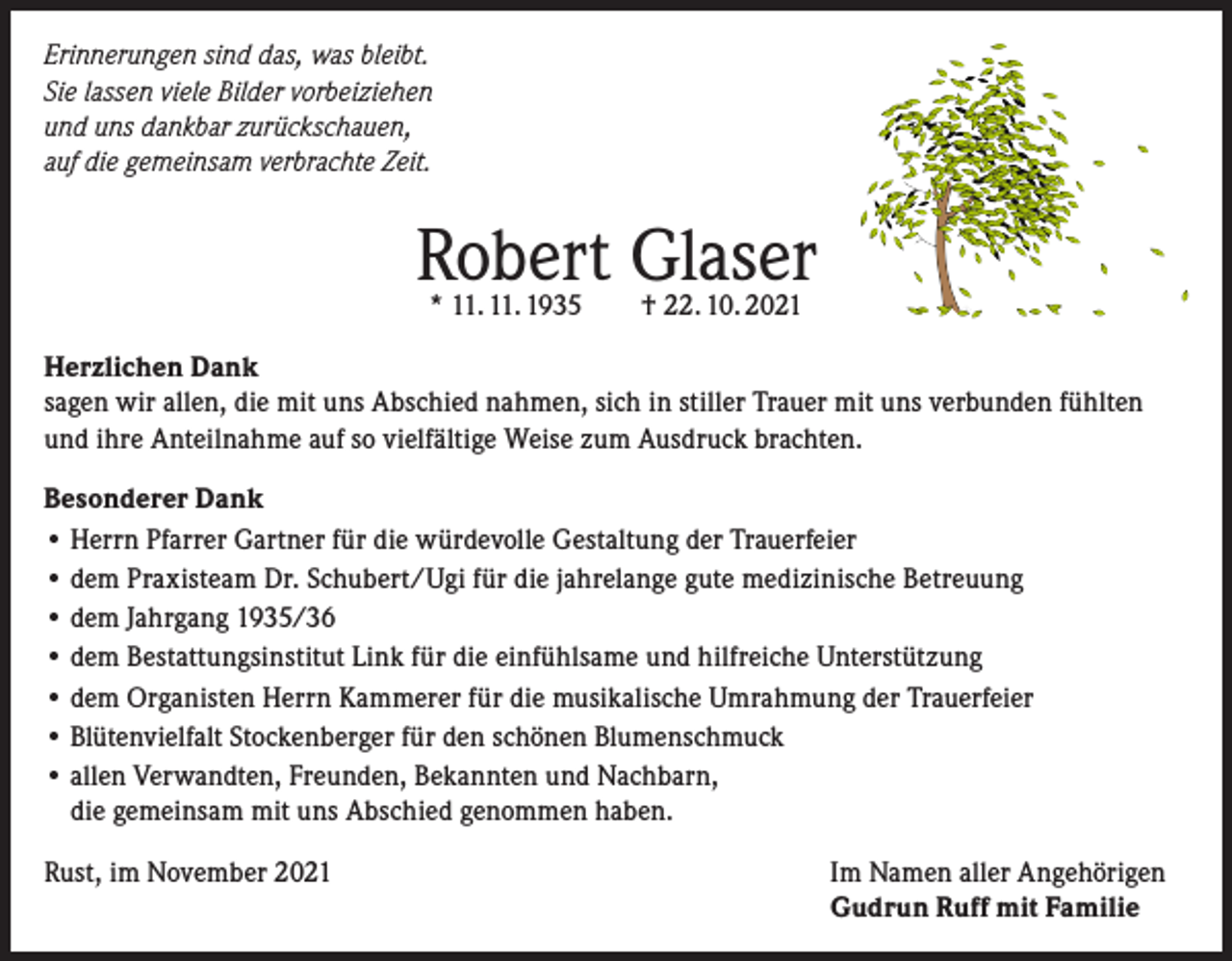 <p>Erinnerungen sind das, was bleibt.<br />Sie lassen viele Bilder vorbeiziehen<br />und uns dankbar zurückschauen,<br />auf die gemeinsam verbrachte Zeit.</p><p>Robert Glaser<br />* 11. 11. 1935 † 22. 10. 2021</p><p>Herzlichen Dank<br />sagen wir allen, die mit uns Abschied nahmen, sich in stiller Trauer mit uns verbunden fühlten<br />und ihre Anteilnahme auf so vielfältige Weise zum Ausdruck brachten.<br />Besonderer Dank<br />• Herrn Pfarrer Gartner für die würdevolle Gestaltung der Trauerfeier<br />• dem Praxisteam Dr. Schubert/Ugi für die jahrelange gute medizinische Betreuung<br />• dem Jahrgang 1935/36<br />• dem Bestattungsinstitut Link für die einfühlsame und hilfreiche Unterstützung<br />• dem Organisten Herrn Kammerer für die musikalische Umrahmung der Trauerfeier<br />• Blütenvielfalt Stockenberger für den schönen Blumenschmuck<br />• allen Verwandten, Freunden, Bekannten und Nachbarn,<br />die gemeinsam mit uns Abschied genommen haben.<br />Rust, im November 2021 Im Namen aller Angehörigen<br />Gudrun Ruff mit Familie</p>