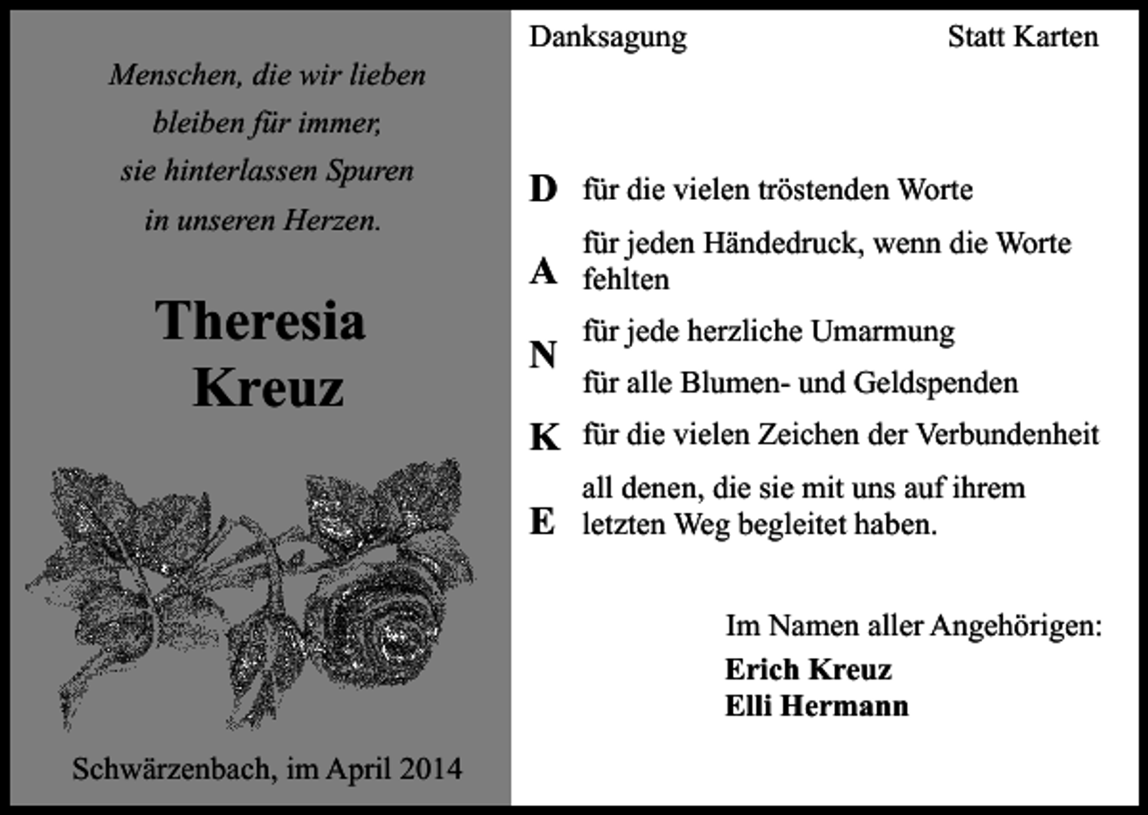 <p>Menschen, die wir lieben</p><p>Danksagung</p><p>Statt Karten</p><p>bleiben für immer,<br />sie hinterlassen Spuren<br />in unseren Herzen.</p><p>Theresia<br />Kreuz</p><p>D</p><p>für die vielen tröstenden Worte</p><p>A</p><p>für jeden Händedruck, wenn die Worte<br />fehlten</p><p>N</p><p>für jede herzliche Umarmung<br />für alle Blumen- und Geldspenden</p><p>K</p><p>für die vielen Zeichen der Verbundenheit</p><p>E</p><p>all denen, die sie mit uns auf ihrem<br />letzten Weg begleitet haben.<br />Im Namen aller Angehörigen:<br />Erich Kreuz<br />Elli Hermann</p><p>Schwärzenbach, im April 2014</p>
