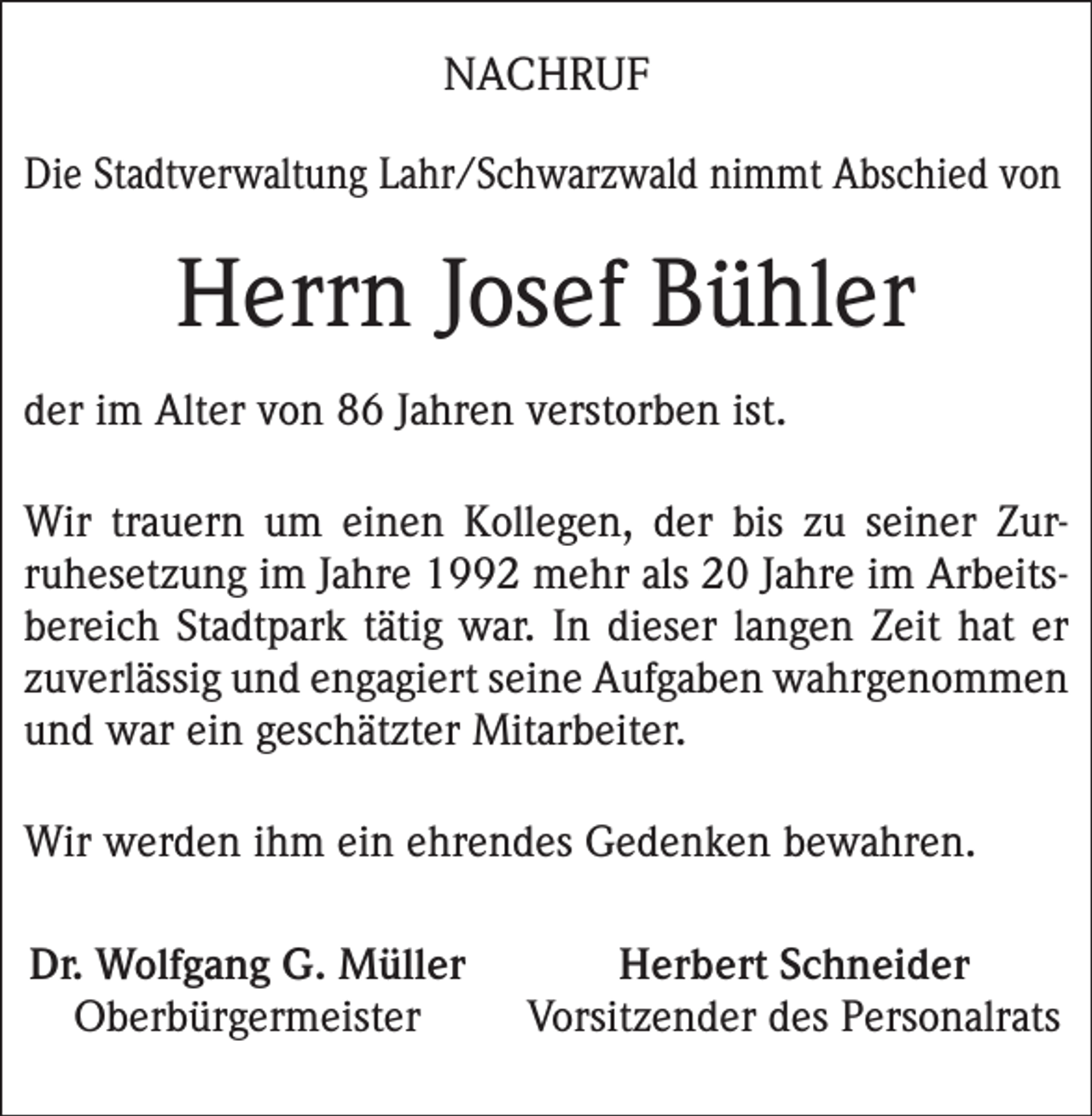 <p>NACHRUF<br />Die Stadtverwaltung Lahr/Schwarzwald nimmt Abschied von</p><p>Herrn Josef Bühler<br />der im Alter von 86 Jahren verstorben ist.<br />Wir trauern um einen Kollegen, der bis zu seiner Zur­<br />ruhesetzung im Jahre 1992 mehr als 20 Jahre im Arbeits­<br />bereich Stadtpark tätig war. In dieser langen Zeit hat er<br />zuverlässig und engagiert seine Aufgaben wahrgenommen<br />und war ein geschätzter Mitarbeiter.<br />Wir werden ihm ein ehrendes Gedenken bewahren.<br />Dr. Wolfgang G. Müller<br />Oberbürgermeister</p><p>Herbert Schneider<br />Vorsitzender des Personalrats</p>