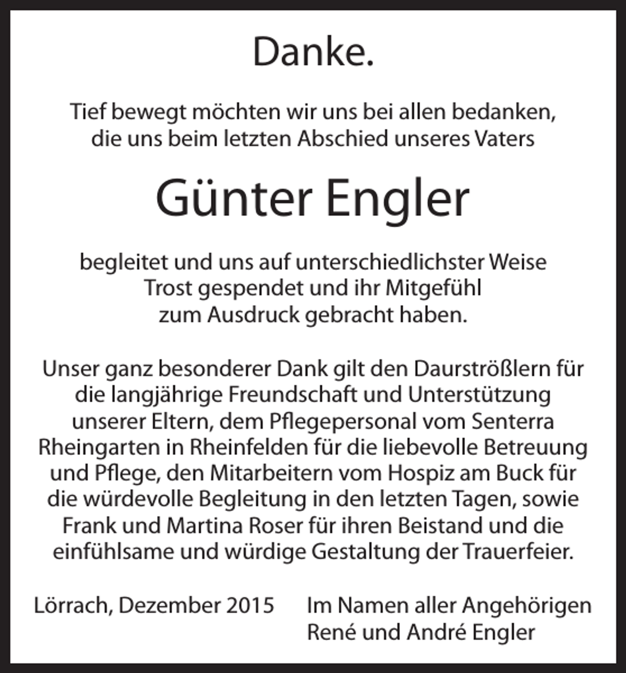 <p>Danke.<br />Tief bewegt möchten wir uns bei allen bedanken,<br />die uns beim letzten Abschied unseres Vaters</p><p>Günter Engler<br />begleitet und uns auf unterschiedlichster Weise<br />Trost gespendet und ihr Mitgefühl<br />zum Ausdruck gebracht haben.<br />Unser ganz besonderer Dank gilt den Daurströßlern für<br />die langjährige Freundschaft und Unterstützung<br />unserer Eltern, dem Pflegepersonal vom Senterra<br />Rheingarten in Rheinfelden für die liebevolle Betreuung<br />und Pflege, den Mitarbeitern vom Hospiz am Buck für<br />die würdevolle Begleitung in den letzten Tagen, sowie<br />Frank und Martina Roser für ihren Beistand und die<br />einfühlsame und würdige Gestaltung der Trauerfeier.<br />Lörrach, Dezember 2015 Im Namen aller Angehörigen<br />René und André Engler</p>