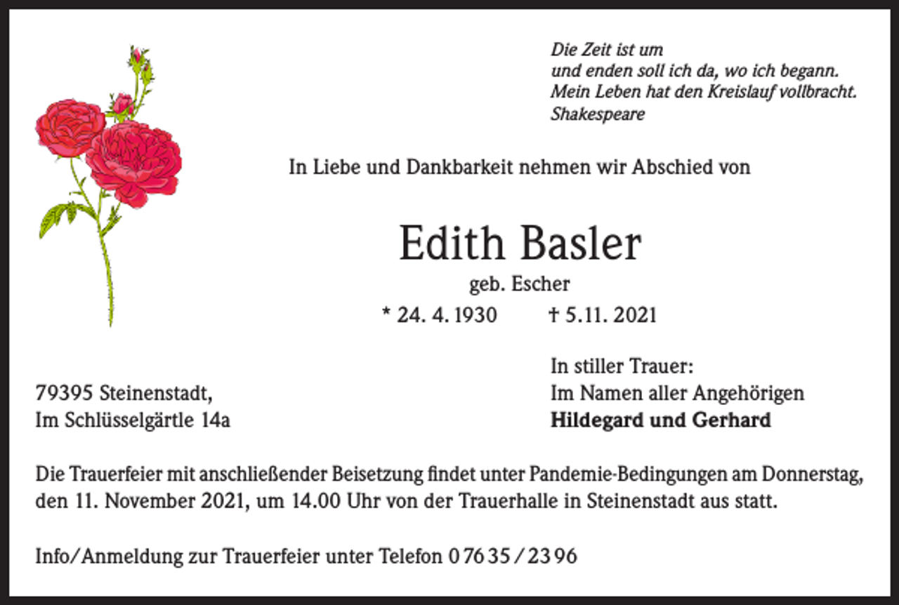 <p>Die Zeit ist um<br />und enden soll ich da, wo ich begann.<br />Mein Leben hat den Kreislauf vollbracht.<br />Shakespeare</p><p>In Liebe und Dankbarkeit nehmen wir Abschied von</p><p>Edith Basler</p><p>geb. Escher<br />* 24. 4. 1930<br />† 5.11. 2021</p><p>79395 Steinenstadt,<br />Im Schlüsselgärtle 14a</p><p>In stiller Trauer:<br />Im Namen aller Angehörigen<br />Hildegard und Gerhard</p><p>Die Trauerfeier mit anschließender Beisetzung findet unter Pandemie-Bedingungen am Donnerstag,<br />den 11. November 2021, um 14.00 Uhr von der Trauerhalle in Steinenstadt aus statt.<br />Info/Anmeldung zur Trauerfeier unter Telefon 0 76 35 / 23 96</p>