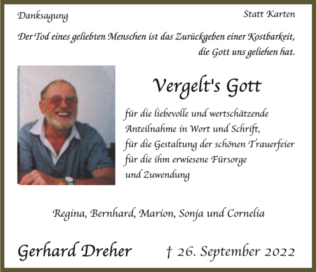 <p>Statt Karten</p><p>Danksagung</p><p>Der Tod eines geliebten Menschen ist das Zurückgeben einer Kostbarkeit,<br />die Gott uns geliehen hat.</p><p>für die liebevolle und wertschätzende<br />Anteilnahme in Wort und Schrift,<br />für die Gestaltung der schönen Trauerfeier<br />für die ihm erwiesene Fürsorge<br />und Zuwendung</p><p>Regina, Bernhard, Marion, Sonja und Cornelia</p><p>† 26. September 2022</p>