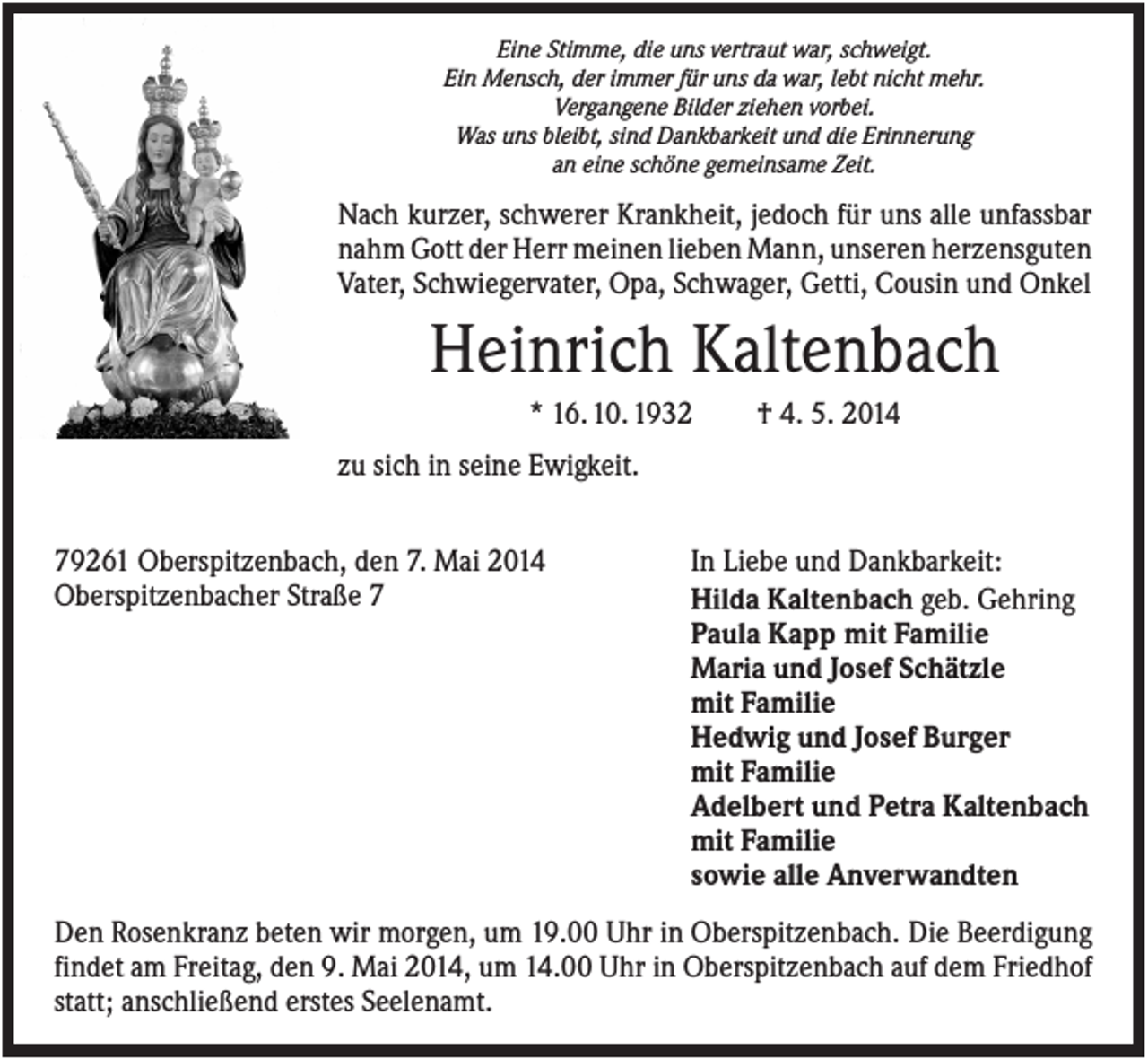 <p>Eine Stimme, die uns vertraut war, schweigt.<br />Ein Mensch, der immer für uns da war, lebt nicht mehr.<br />Vergangene Bilder ziehen vorbei.<br />Was uns bleibt, sind Dankbarkeit und die Erinnerung<br />an eine schöne gemeinsame Zeit.</p><p>Nach kurzer, schwerer Krankheit, jedoch für uns alle unfassbar<br />nahm Gott der Herr meinen lieben Mann, unseren herzensguten<br />Vater, Schwiegervater, Opa, Schwager, Getti, Cousin und Onkel</p><p>Heinrich Kaltenbach<br />* 16. 10. 1932</p><p>† 4. 5. 2014</p><p>zu sich in seine Ewigkeit.<br />79261 Oberspitzenbach, den 7. Mai 2014<br />Oberspitzenbacher Straße 7</p><p>In Liebe und Dankbarkeit:<br />Hilda Kaltenbach geb. Gehring<br />Paula Kapp mit Familie<br />Maria und Josef Schätzle<br />mit Familie<br />Hedwig und Josef Burger<br />mit Familie<br />Adelbert und Petra Kaltenbach<br />mit Familie<br />sowie alle Anverwandten</p><p>Den Rosenkranz beten wir morgen, um 19.00 Uhr in Oberspitzenbach. Die Beerdigung<br />findet am Freitag, den 9. Mai 2014, um 14.00 Uhr in Oberspitzenbach auf dem Friedhof<br />statt; anschließend erstes Seelenamt.</p>