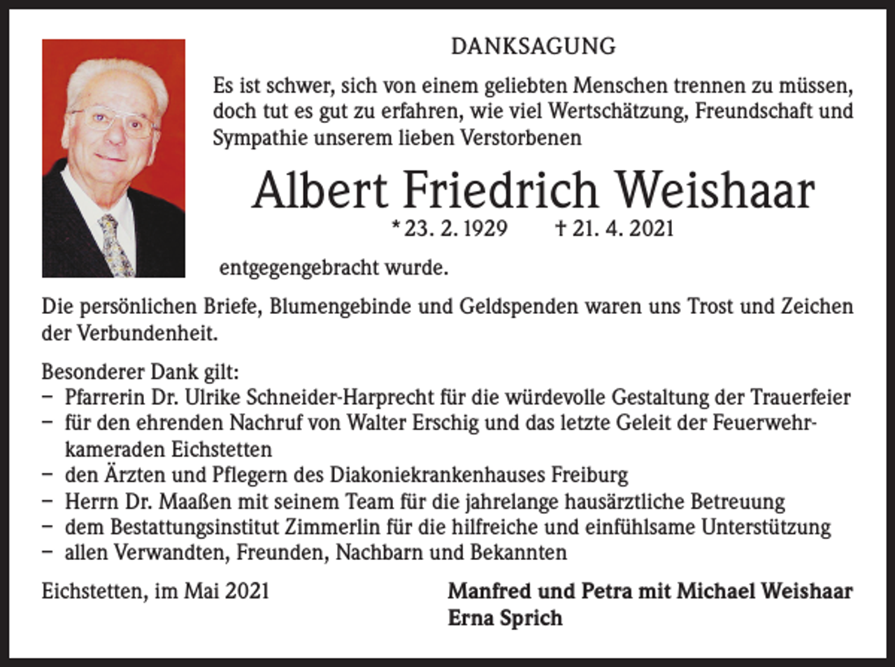 <p>DANKSAGUNG<br />Es ist schwer, sich von einem geliebten Menschen trennen zu müssen,<br />doch tut es gut zu erfahren, wie viel Wertschätzung, Freundschaft und<br />Sympathie unserem lieben Verstorbenen</p><p>Albert Friedrich Weishaar<br />* 23. 2. 1929 † 21. 4. 2021</p><p>entgegengebracht wurde.<br />Die persönlichen Briefe, Blumengebinde und Geldspenden waren uns Trost und Zeichen<br />der Verbundenheit.<br />Besonderer Dank gilt:<br />– Pfarrerin Dr. Ulrike Schneider-Harprecht für die würdevolle Gestaltung der Trauerfeier<br />– für den ehrenden Nachruf von Walter Erschig und das letzte Geleit der Feuerwehrkameraden Eichstetten<br />– den Ärzten und Pflegern des Diakoniekrankenhauses Freiburg<br />– Herrn Dr. Maaßen mit seinem Team für die jahrelange hausärztliche Betreuung<br />– dem Bestattungsinstitut Zimmerlin für die hilfreiche und einfühlsame Unterstützung<br />– allen Verwandten, Freunden, Nachbarn und Bekannten<br />Eichstetten, im Mai 2021</p><p>Manfred und Petra mit Michael Weishaar<br />Erna Sprich</p>