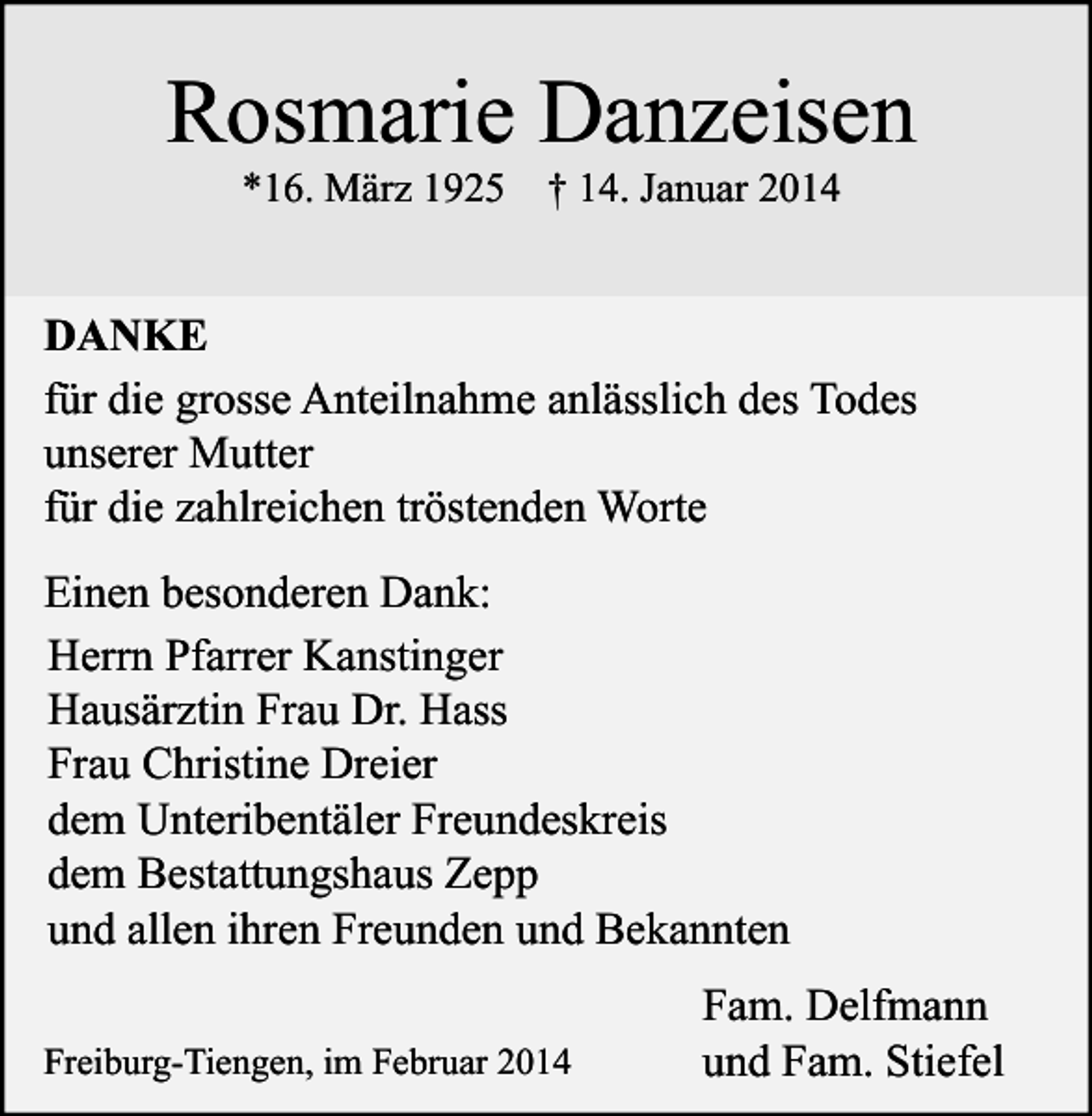 <p>Rosmarie Danzeisen<br />*16. März 1925 † 14. Januar 2014</p><p>DANKE<br />für die grosse Anteilnahme anlässlich des Todes<br />unserer Mutter<br />für die zahlreichen tröstenden Worte<br />Einen besonderen Dank:<br />Herrn Pfarrer Kanstinger<br />Hausärztin Frau Dr. Hass<br />Frau Christine Dreier<br />dem Unteribentäler Freundeskreis<br />dem Bestattungshaus Zepp<br />und allen ihren Freunden und Bekannten<br />Freiburg-Tiengen, im Februar 2014</p><p>Fam. Delfmann<br />und Fam. Stiefel</p>