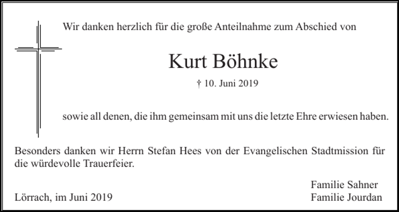 <p>Wir danken herzlich für die große Anteilnahme zum Abschied von</p><p>Kurt Böhnke<br />† 10. Juni 2019</p><p>sowie all denen, die ihm gemeinsam mit uns die letzte Ehre erwiesen haben.<br />Besonders danken wir Herrn Stefan Hees von der Evangelischen Stadtmission für<br />die würdevolle Trauerfeier.<br />Lörrach, im Juni 2019</p><p>Familie Sahner<br />Familie Jourdan</p>