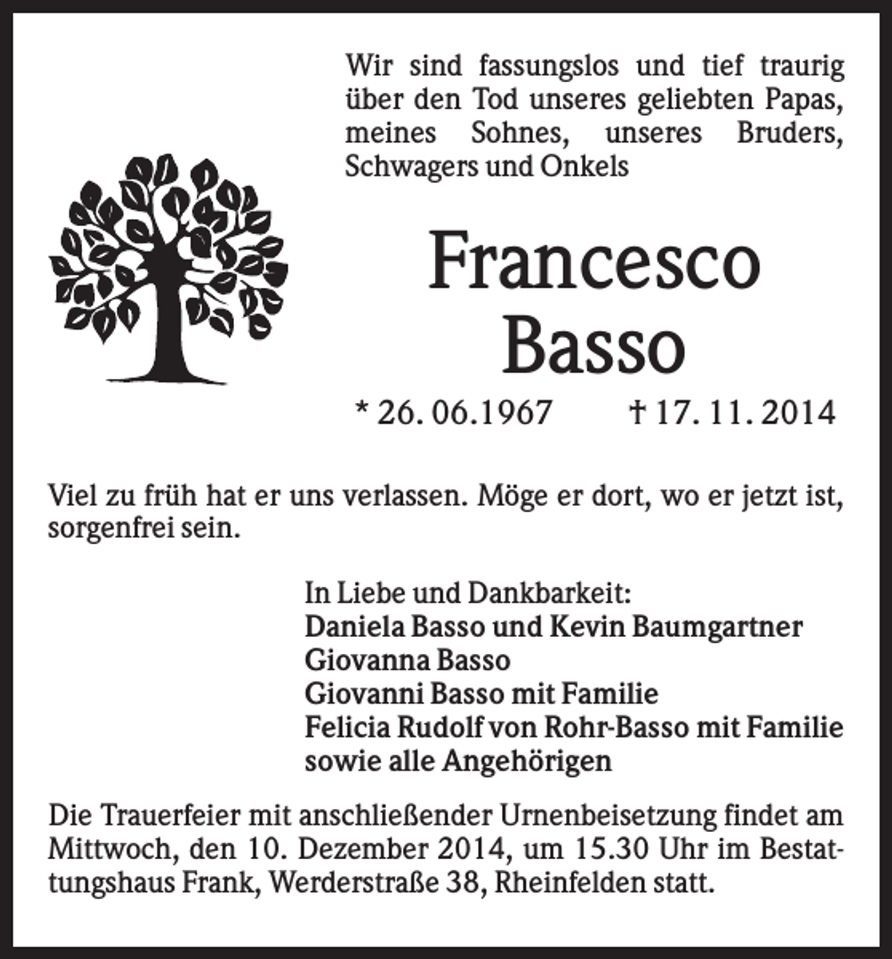 <p>Wir sind fassungslos und tief traurig<br />über den Tod unseres geliebten Papas,<br />meines Sohnes, unseres Bruders,<br />Schwagers und Onkels</p><p>Francesco<br />Basso<br />* 26. 06.1967</p><p>† 17. 11. 2014</p><p>Viel zu früh hat er uns verlassen. Möge er dort, wo er jetzt ist,<br />sorgenfrei sein.<br />In Liebe und Dankbarkeit:<br />Daniela Basso und Kevin Baumgartner<br />Giovanna Basso<br />Giovanni Basso mit Familie<br />Felicia Rudolf von Rohr-Basso mit Familie<br />sowie alle Angehörigen<br />Die Trauerfeier mit anschließender Urnenbeisetzung findet am<br />Mittwoch, den 10. Dezember 2014, um 15.30 Uhr im Bestattungshaus Frank, Werderstraße 38, Rheinfelden statt.</p>