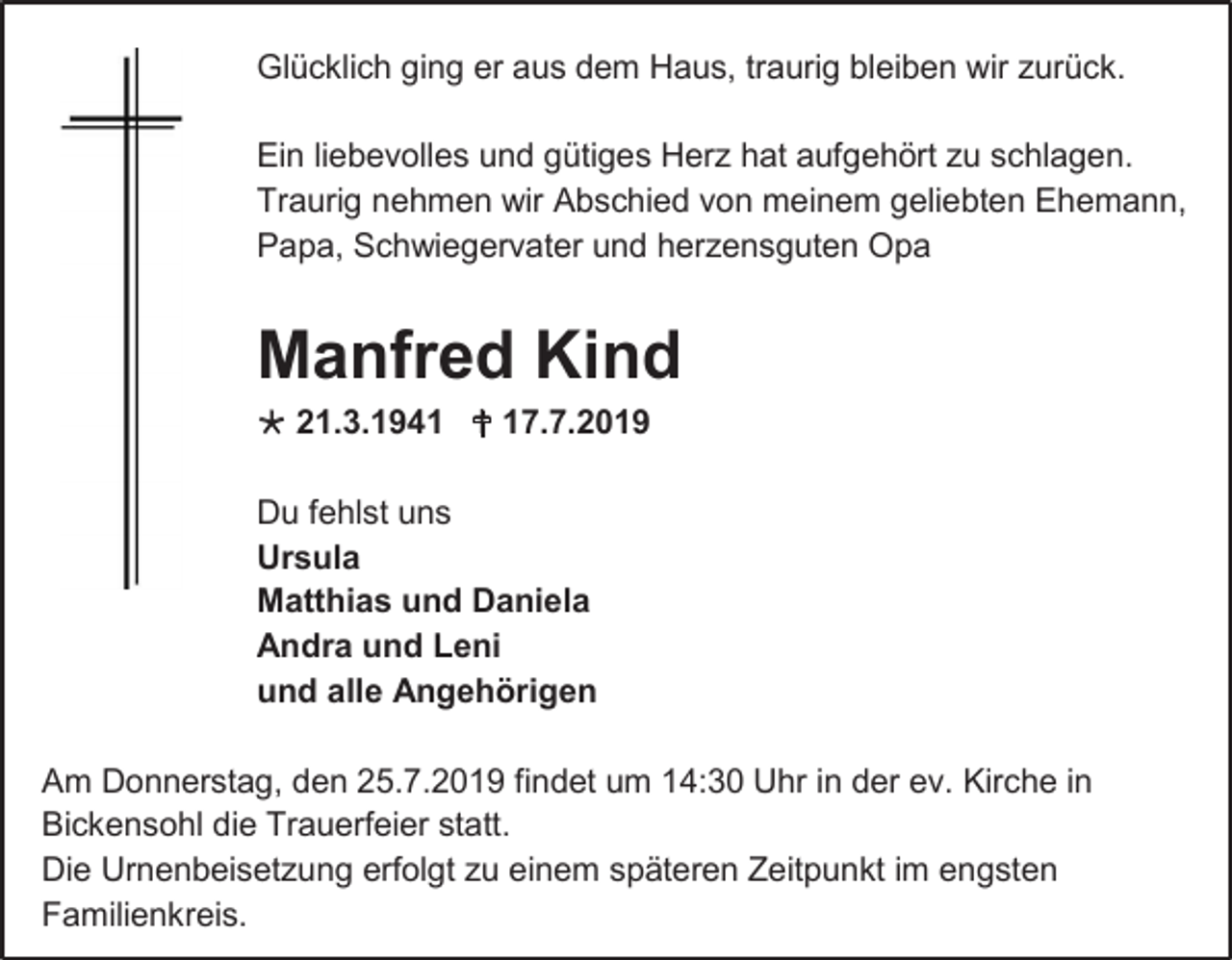 <p>Glücklich ging er aus dem Haus, traurig bleiben wir zurück.<br />Ein liebevolles und gütiges Herz hat aufgehört zu schlagen.<br />Traurig nehmen wir Abschied von meinem geliebten Ehemann,<br />Papa, Schwiegervater und herzensguten Opa</p><p>Manfred Kind<br /> 21.3.1941  17.7.2019<br />Du fehlst uns<br />Ursula<br />Matthias und Daniela<br />Andra und Leni<br />und alle Angehörigen<br />Am Donnerstag, den 25.7.2019 findet um 14:30 Uhr in der ev. Kirche in<br />Bickensohl die Trauerfeier statt.<br />Die Urnenbeisetzung erfolgt zu einem späteren Zeitpunkt im engsten<br />Familienkreis.</p>