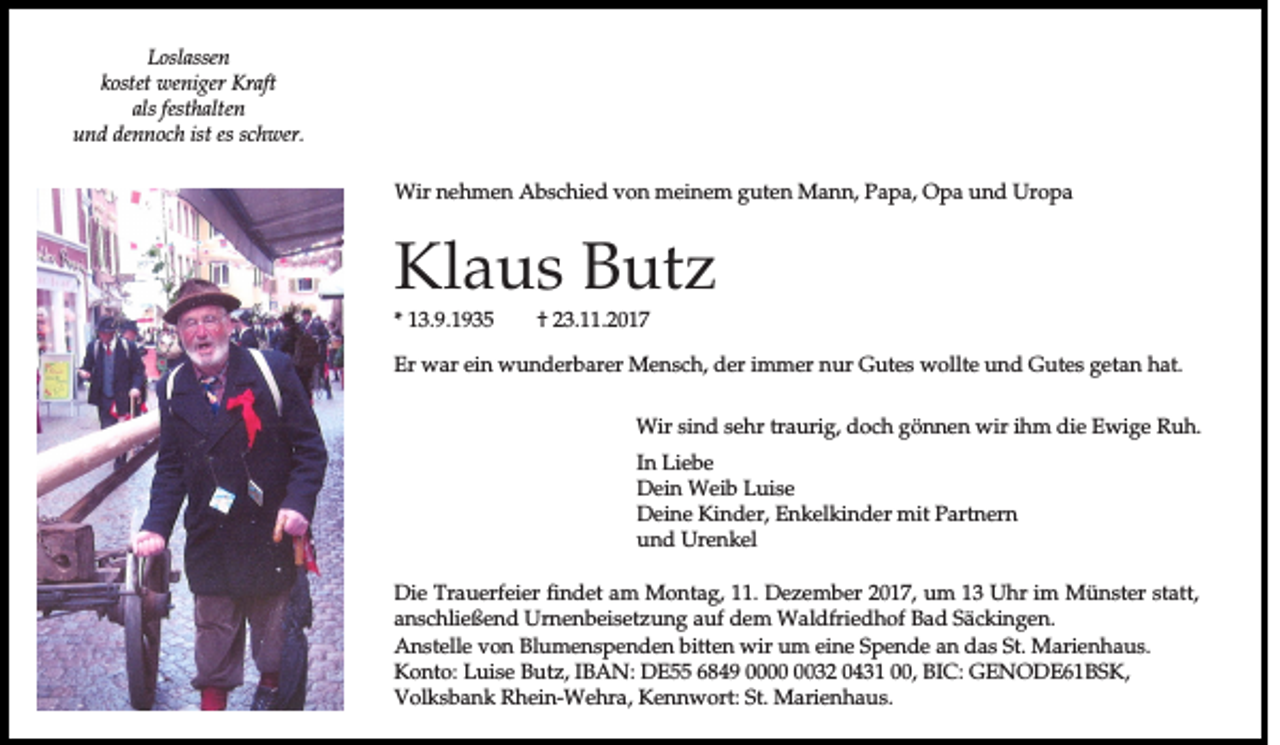 <p>LLoslassen<br />o sla ssen<br />kkostet<br />o stet wweniger<br />en ig er Kraft<br />K ra ft<br />a ls festhalten<br />festh a lten<br />als<br />und<br />ist es<br />es schwer.<br />u n d dennoch<br />d en n o c h ist<br />sc h w er.<br />WWir<br />ir nnehmen<br />e h m e n Abschied<br />A b s c h ie d von<br />v o n meinem<br />m e in e m gguten<br />u te n MMann,<br />a n n , PPapa,<br />a p a , OOpa<br />p a uund<br />n d UUropa<br />ro p a</p><p>KKlaus<br />la u s BButz<br />u tz<br />** 13.9.1935<br />1 3 .9 .1 9 3 5</p><p>†<br />† 23.11.2017<br />2 3 . .2 0 1 7</p><p>EErr war<br />w a r ein<br />e in wunderbarer<br />w u n d e rb a re r MMensch,<br />e n s c h , der<br />d e r im<br />immer<br />m e r nnur<br />u r GGutes<br />u te s wollte<br />w o llte uund<br />n d GGutes<br />u te s getan<br />g e ta n hhat.<br />a t.<br />WWir<br />ir sind<br />s in d sehr<br />s e h r tra<br />traurig,<br />u rig , ddoch<br />o c h ggönnen<br />ö n n e n wir<br />w ir ihm<br />ih m ddie<br />ie Ewige<br />E w ig e Ruh.<br />R uh.<br />In LLiebe<br />In<br />ie b e<br />Dein<br />D e in Weib<br />W e ib LLuise<br />u is e<br />D e in e Kinder,<br />K in d e r, EEnkelkinder<br />n k e lk in d e r mmit<br />it PPartnern<br />a rtn e rn<br />Deine<br />und<br />u n d Urenkel<br />U re n k e l<br />D ie Trauerfeier<br />Die<br />T ra u e rfe ie r findet<br />fin d e t am<br />a m MMontag,<br />o n ta g , 111.<br />1 . Dezember<br />D e z e m b e r 22017,<br />0 1 7 , uum<br />m 13<br />1 3 Uhr<br />U h r im<br />im Münster<br />M ü n s te r sstatt,<br />ta tt,<br />anschließend<br />a n s c h lie ß e n d UUrnenbeisetzung<br />rn e n b e is e tz u n g aauf<br />u f dem<br />d e m WWaldfriedhof<br />a ld frie d h o f Bad<br />B a d Säckingen.<br />S ä c k in g e n .<br />AAnstelle<br />n s te lle von<br />v o n Blumenspenden<br />B lu m e n s p e n d e n bbitten<br />itte n wwir<br />ir uum<br />m eine<br />e in e Spende<br />S p e n d e aan<br />n das<br />d a s St.<br />S t. Marienhaus.<br />M a rie n h a u s .<br />Konto:<br />IBAN:<br />K o n to : Luise<br />L u is e BButz,<br />u tz , IB<br />A N : DDE55<br />E 66849<br />8 4 9 00000032<br />0 3 2 00431<br />4 3 1 000,<br />0 , BBIC:<br />IC : GGENODE61BSK,<br />E N O D E 61B SK ,<br />Volksbank<br />V o lk s b a n k RRhein-Wehra,<br />h e in -W e h ra , Kennwort:<br />K e n n w o rt: SSt.<br />t. Marienhaus.<br />M a rie n h a u s .</p>
