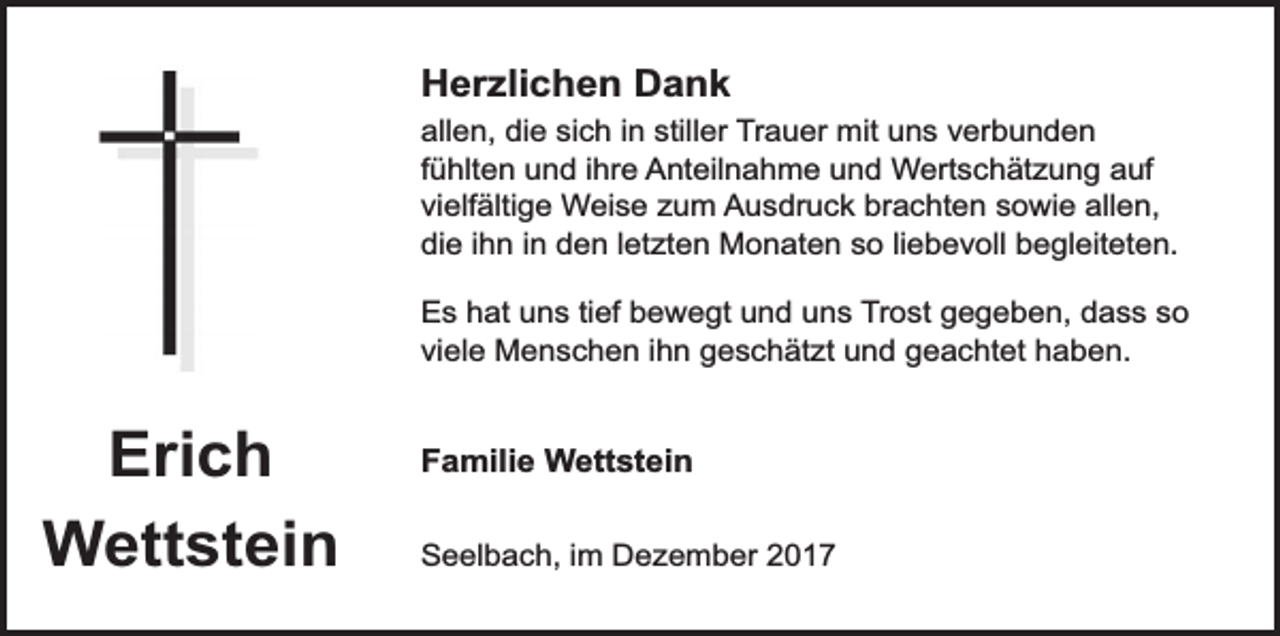 <p>Herzlichen Dank<br />allen, die sich in stiller Trauer mit uns verbunden<br />fühlten und ihre Anteilnahme und Wertschätzung auf<br />vielfältige Weise zum Ausdruck brachten sowie allen,<br />die ihn in den letzten Monaten so liebevoll begleiteten.<br />Es hat uns tief bewegt und uns Trost gegeben, dass so<br />viele Menschen ihn geschätzt und geachtet haben.</p><p>Erich<br />Wettstein</p><p>Familie Wettstein<br />Seelbach, im Dezember 2017</p>