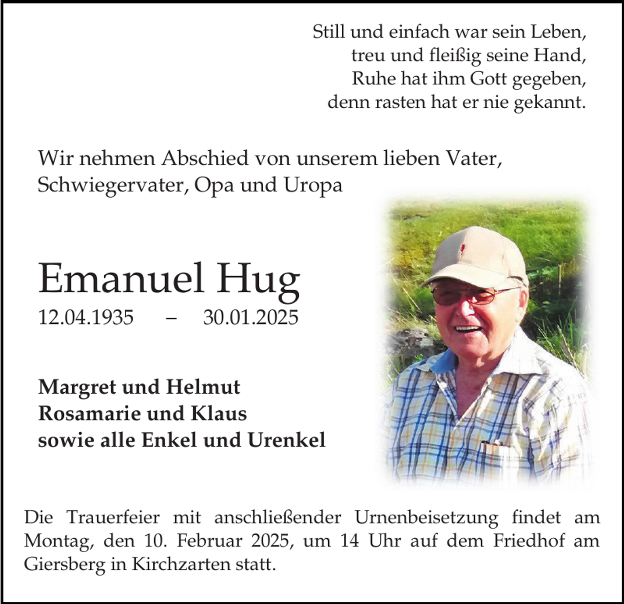 <p>Still und einfach war sein Leben,<br />treu und fleißig seine Hand,<br />Ruhe hat ihm Gott gegeben,<br />denn rasten hat er nie gekannt.</p><p>Wir nehmen Abschied von unserem lieben Vater,<br />Schwiegervater, Opa und Uropa</p><p>Emanuel Hug<br />12.04.1935</p><p>30.01.2025</p><p>Margret und Helmut<br />Rosamarie und Klaus<br />sowie alle Enkel und Urenkel<br />Die Trauerfeier mit anschließender Urnenbeisetzung findet am<br />Montag, den 10. Februar 2025, um 14 Uhr auf dem Friedhof am<br />Giersberg in Kirchzarten statt.</p>