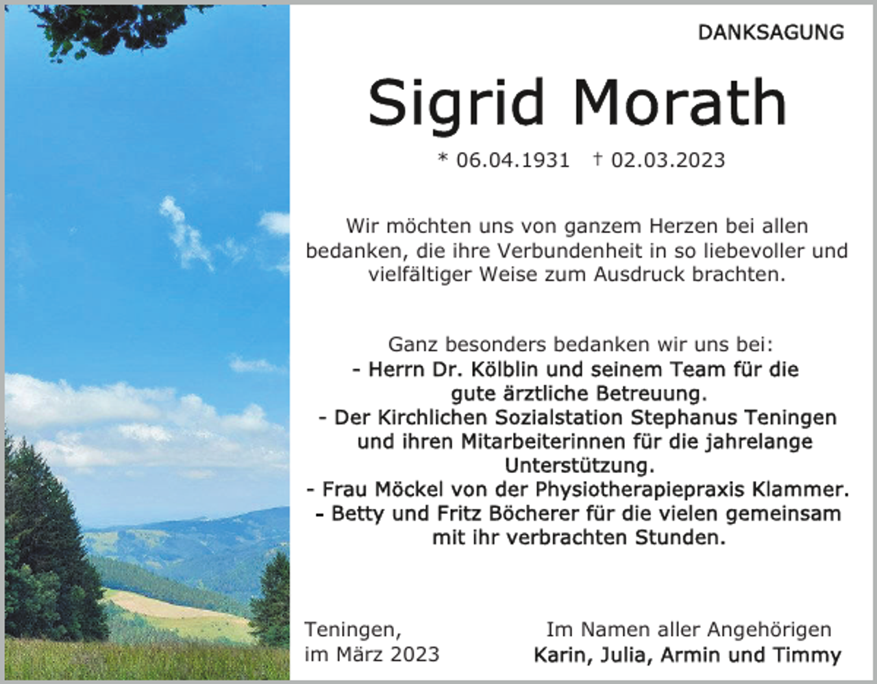 <p>* 06.04.1931</p><p>† 02.03.2023</p><p>Wir möchten uns von ganzem Herzen bei allen<br />bedanken, die ihre Verbundenheit in so liebevoller und<br />vielfältiger Weise zum Ausdruck brachten.<br />Ganz besonders bedanken wir uns bei:</p><p>Teningen,<br />im März 2023</p><p>Im Namen aller Angehörigen</p>