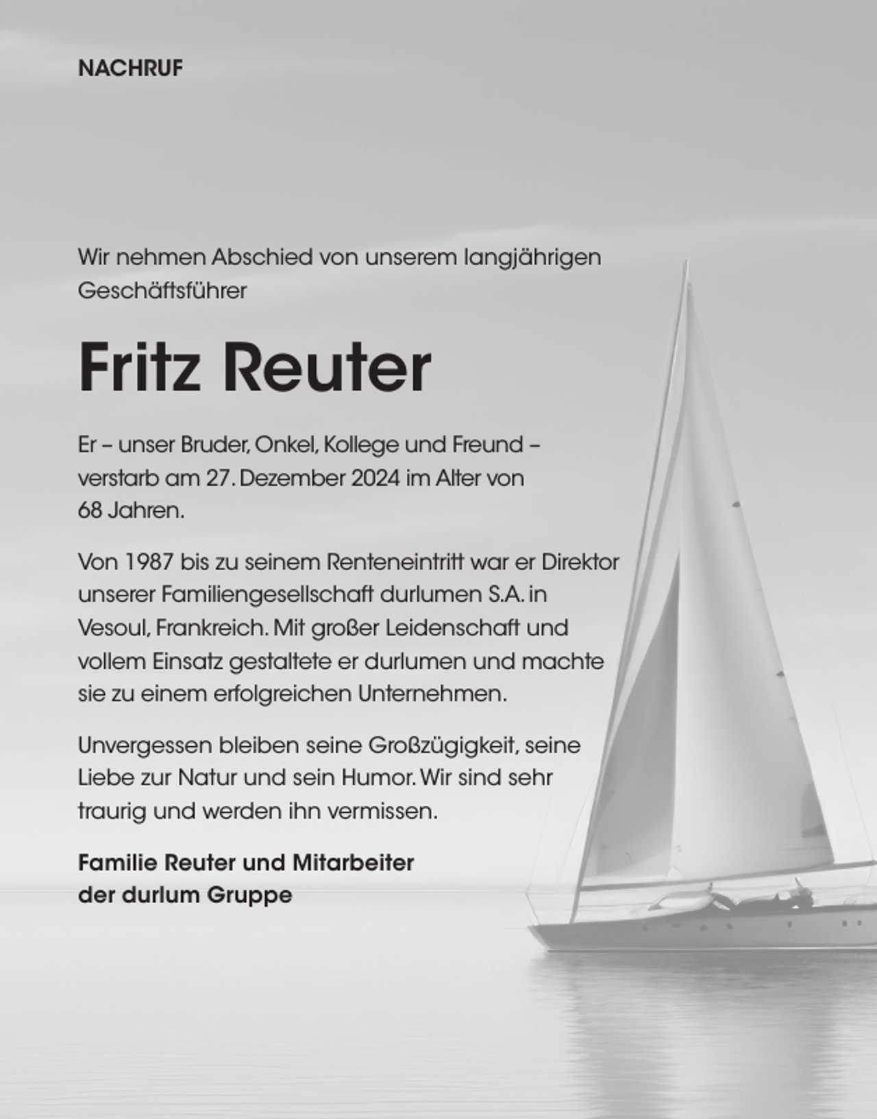<p>NACHRUF</p><p>Wir nehmen Abschied von unserem langjährigen<br />Geschäftsführer</p><p>Fritz Reuter<br />Er – unser Bruder, Onkel, Kollege und Freund –<br />verstarb am 27. Dezember 2024 im Alter von<br />68 Jahren.<br />Von 1987 bis zu seinem Renteneintritt war er Direktor<br />unserer Familiengesellschaft durlumen S.A. in<br />Vesoul, Frankreich. Mit großer Leidenschaft und<br />vollem Einsatz gestaltete er durlumen und machte<br />sie zu einem erfolgreichen Unternehmen.<br />Unvergessen bleiben seine Großzügigkeit, seine<br />Liebe zur Natur und sein Humor. Wir sind sehr<br />traurig und werden ihn vermissen.<br />Familie Reuter und Mitarbeiter<br />der durlum Gruppe</p>