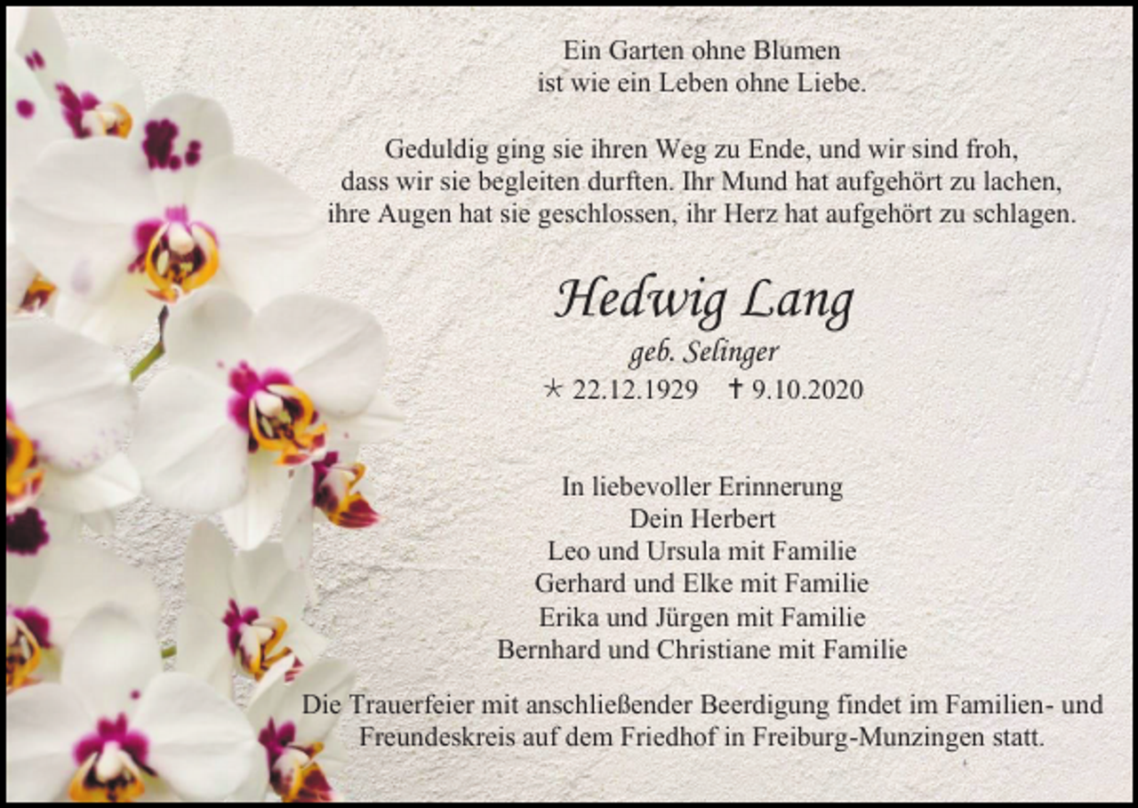<p>Ein Garten ohne Blumen<br />ist wie ein Leben ohne Liebe.<br />Geduldig ging sie ihren Weg zu Ende, und wir sind froh,<br />dass wir sie begleiten durften. Ihr Mund hat aufgehört zu lachen,<br />ihre Augen hat sie geschlossen, ihr Herz hat aufgehört zu schlagen.</p><p>Hedwig Lang<br />geb. Selinger<br /> 22.12.1929</p><p> 9.10.2020</p><p>In liebevoller Erinnerung<br />Dein Herbert<br />Leo und Ursula mit Familie<br />Gerhard und Elke mit Familie<br />Erika und Jürgen mit Familie<br />Bernhard und Christiane mit Familie<br />Die Trauerfeier mit anschließender Beerdigung findet im Familien- und<br />Freundeskreis auf dem Friedhof in Freiburg-Munzingen statt.</p>