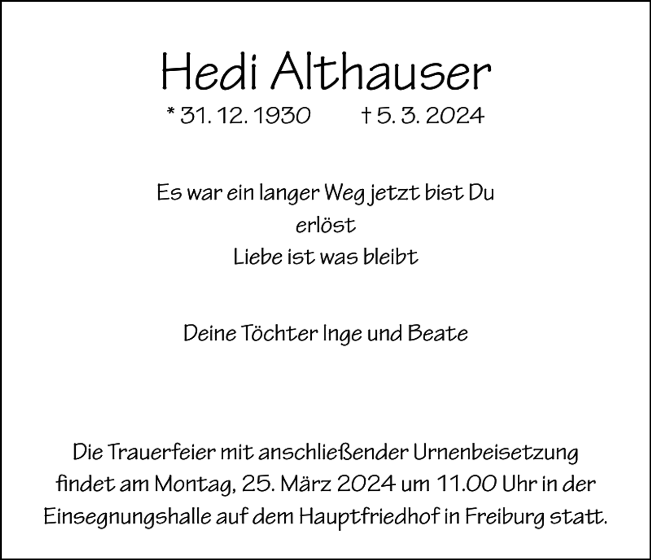 <p>Hedi Althauser<br />* 31. 12. 1930 † 5. 3. 2024</p><p>Es war ein langer Weg jetzt bist Du<br />erlöst<br />Liebe ist was bleibt<br />Deine Töchter Inge und Beate</p><p>Die Trauerfeier mit anschließender Urnenbeisetzung<br />findet am Montag, 25. März 2024 um 11.00 Uhr in der<br />­Einsegnungshalle auf dem Hauptfriedhof in Freiburg statt.</p>