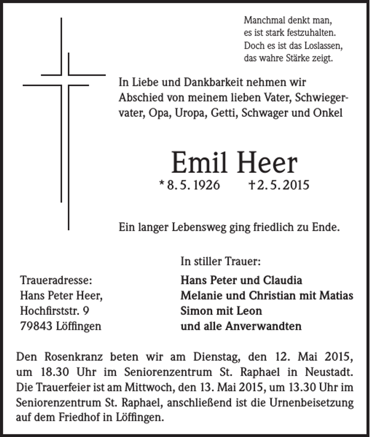 <p>Manchmal denkt man,<br />es ist stark festzuhalten.<br />Doch es ist das Loslassen,<br />das wahre Stärke zeigt.</p><p>In Liebe und Dankbarkeit nehmen wir<br />Abschied von meinem lieben Vater, Schwiegervater, Opa, Uropa, Getti, Schwager und Onkel</p><p>Emil Heer</p><p>* 8. 5. 1926</p><p>† 2. 5. 2015</p><p>Ein langer Lebensweg ging friedlich zu Ende.<br />In stiller Trauer:<br />Traueradresse:<br />Hans Peter Heer,<br />Hochfirststr. 9<br />79843 Löffingen</p><p>Hans Peter und Claudia<br />Melanie und Christian mit Matias<br />Simon mit Leon<br />und alle Anverwandten</p><p>Den Rosenkranz beten wir am Dienstag, den 12. Mai 2015,<br />um 18.30 Uhr im Seniorenzentrum St. Raphael in Neustadt.<br />Die Trauerfeier ist am Mittwoch, den 13. Mai 2015, um 13.30 Uhr im<br />Seniorenzentrum St. Raphael, anschließend ist die Urnenbeisetzung<br />auf dem Friedhof in Löffingen.</p>