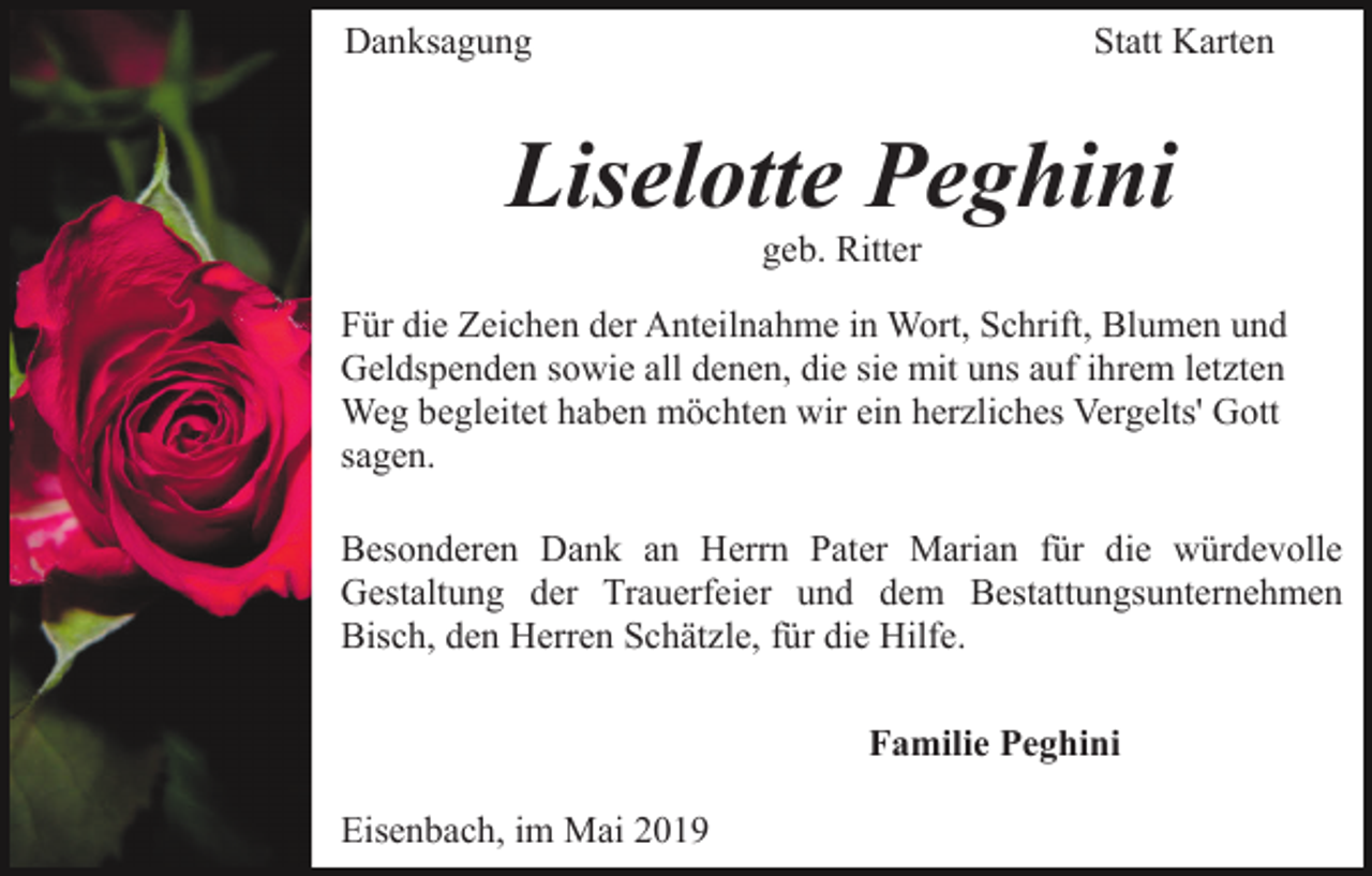 <p>Danksagung</p><p>Statt Karten</p><p>Liselotte Peghini<br />geb. Ritter<br />Für die Zeichen der Anteilnahme in Wort, Schrift, Blumen und<br />Geldspenden sowie all denen, die sie mit uns auf ihrem letzten<br />Weg begleitet haben möchten wir ein herzliches Vergelts' Gott<br />sagen.<br />Besonderen Dank an Herrn Pater Marian für die würdevolle<br />Gestaltung der Trauerfeier und dem Bestattungsunternehmen<br />Bisch, den Herren Schätzle, für die Hilfe.<br />Familie Peghini<br />Eisenbach, im Mai 2019</p>