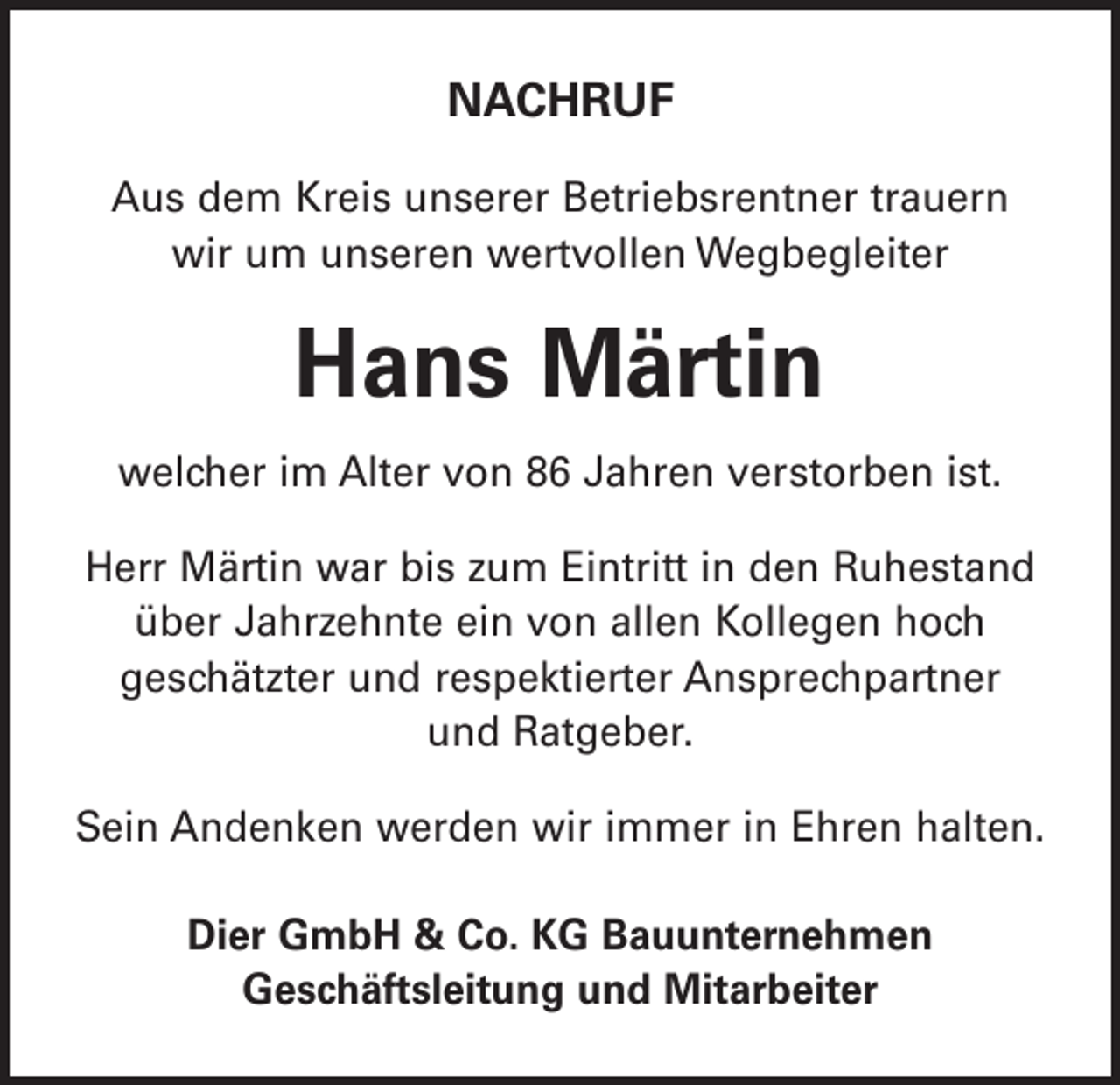 <p>NACHRUF<br />Aus dem Kreis unserer Betriebsrentner trauern<br />wir um unseren wertvollen Wegbegleiter</p><p>Hans Märtin<br />welcher im Alter von 86 Jahren verstorben ist.<br />Herr Märtin war bis zum Eintritt in den Ruhestand<br />über Jahrzehnte ein von allen Kollegen hoch<br />geschätzter und respektierter Ansprechpartner<br />und Ratgeber.<br />Sein Andenken werden wir immer in Ehren halten.<br />Dier GmbH &amp; Co. KG Bauunternehmen<br />Geschäftsleitung und Mitarbeiter</p>