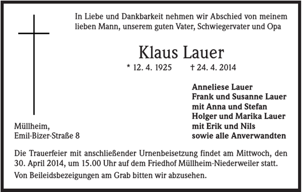 <p>In Liebe und Dankbarkeit nehmen wir Abschied von meinem<br />lieben Mann, unserem guten Vater, Schwiegervater und Opa</p><p>Klaus Lauer<br />* 12. 4. 1925</p><p>Müllheim,<br />Emil-Bizer-Straße 8</p><p>† 24. 4. 2014<br />Anneliese Lauer<br />Frank und Susanne Lauer<br />mit Anna und Stefan<br />Holger und Marika Lauer<br />mit Erik und Nils<br />sowie alle Anverwandten</p><p>Die Trauerfeier mit anschließender Urnenbeisetzung findet am Mittwoch, den<br />30. April 2014, um 15.00 Uhr auf dem Friedhof Müllheim-Niederweiler statt.<br />Von Beileidsbezeigungen am Grab bitten wir abzusehen.</p>