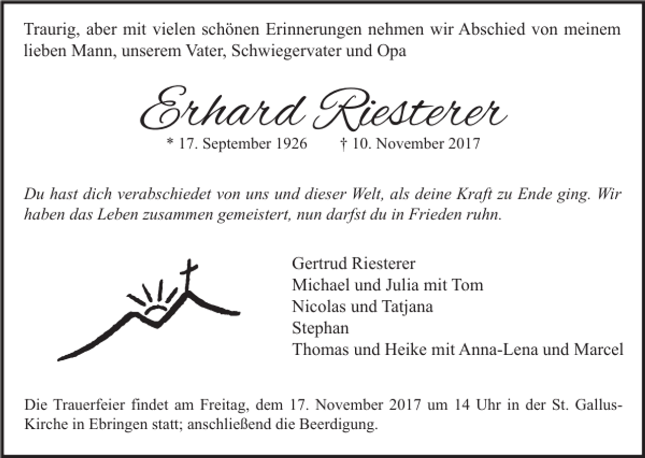 <p>Tr a uri g, aaber<br />Traurig,<br />b er mit<br />mit vivielen<br />el e n sschönen<br />c h ö n e n Eri<br />Erinnerungen<br />n n er u n g e n nnehmen<br />e h m e n wir<br />wir Abschied<br />A bs c hi e d vvon<br />o n meinem<br />m ei n e m<br />lieben<br />li<br />e b e n Mann,<br />M a n n, unserem<br />u ns er e m Vater,<br />Vat er, Schwiegervater<br />S c h wi e g er v at er und<br />u n d Opa<br />O pa</p><p>Erhard<br />Erh<br />ar d Riesterer<br />Riesterer<br />** 117.<br />7. September<br />S e pt e m b er 11</p><p>†† 110.<br />0. November<br />N o v e m b er 22</p><p>D u hhast<br />Du<br />ast didich<br />c h vverabschiedet<br />er a bs c hi e d et vvon<br />o n uuns<br />ns uund<br />n d didieser<br />es er Welt,<br />Welt, als<br />als ddeine<br />ei n e Kr<br />Kraft<br />aft z zu<br />u EEnde<br />n d e giging.<br />n g. Wir<br />Wir<br />hhaben<br />a b e n ddas<br />as Leben<br />L e b e n zzusammen<br />us a m m e n ggemeistert,<br />e m eist ert, nnun<br />u n ddarfst<br />arfst ddu<br />u iin<br />n Frieden<br />Fri e d e n rruhn.<br />u h n.</p><p>G ertr u d Ri<br />Gertrud<br />Riesterer<br />est er er<br />Mi<br />c h a el u und<br />n d J uli<br />a mit<br />o m<br />Michael<br />Julia<br />mitTTom<br />Ni<br />c ol as uund<br />n d Tatj<br />a na<br />Nicolas<br />Tatjana<br />St<br />e p ha n<br />Stephan<br />TThomas<br />h o m as uund<br />n d Heike<br />H ei k e mit<br />mit Anna-Lena<br />A n n a- L e n a uund<br />n d Marcel<br />M ar c el<br />Di e TrTrauerfeier<br />Die<br />a u erf ei er fifindet<br />n d et aam<br />m FrFreitag,<br />eit a g, ddem<br />e m 117.<br />7. NNovember<br />o v e m b er 22017<br />0 1 7 uum<br />m 11 UUhr<br />hr i nin dder<br />er St.<br />St. GGallusall usKirche<br />Kir<br />c h e i in<br />n EEbringen<br />bri n g e n ststatt;<br />att; aanschließend<br />ns c hli e ß e n d didie<br />e BBeerdigung.<br />e er di g u n g.</p>