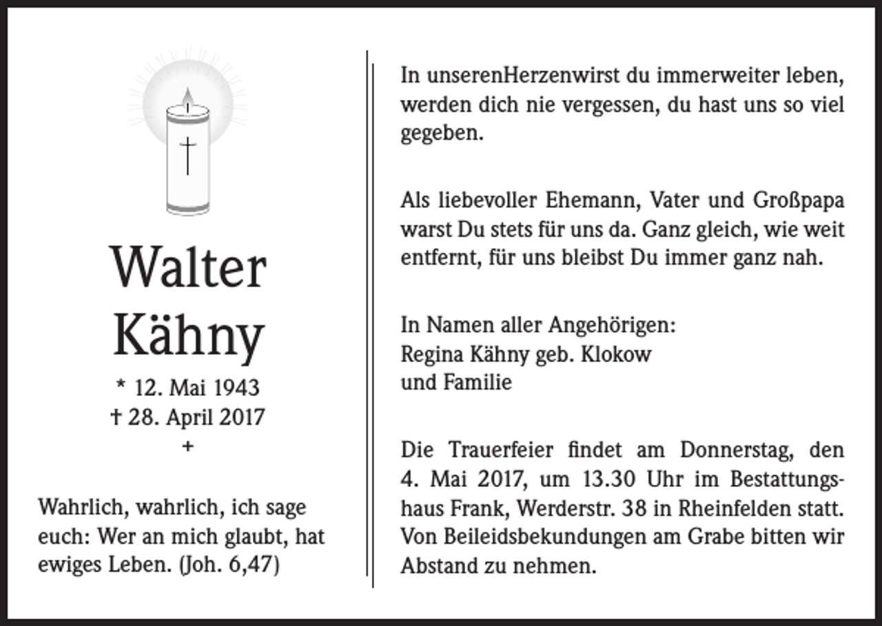 <p>In unserenHerzenwirst du immerweiter leben,<br />werden dich nie vergessen, du hast uns so viel<br />gegeben.</p><p>Walter<br />Kähny<br />* 12. Mai 1943<br />† 28. April 2017<br />+<br />Wahrlich, wahrlich, ich sage<br />euch: Wer an mich glaubt, hat<br />ewiges Leben. (Joh. 6,47)</p><p>Als liebevoller Ehemann, Vater und Großpapa<br />warst Du stets für uns da. Ganz gleich, wie weit<br />entfernt, für uns bleibst Du immer ganz nah.<br />In Namen aller Angehörigen:<br />Regina Kähny geb. Klokow<br />und Familie<br />Die Trauerfeier findet am Donnerstag, den<br />4. Mai 2017, um 13.30 Uhr im Bestattungs­<br />haus Frank, Werderstr. 38 in Rheinfelden statt.<br />Von Beileidsbekundungen am Grabe bitten wir<br />Abstand zu nehmen.</p>