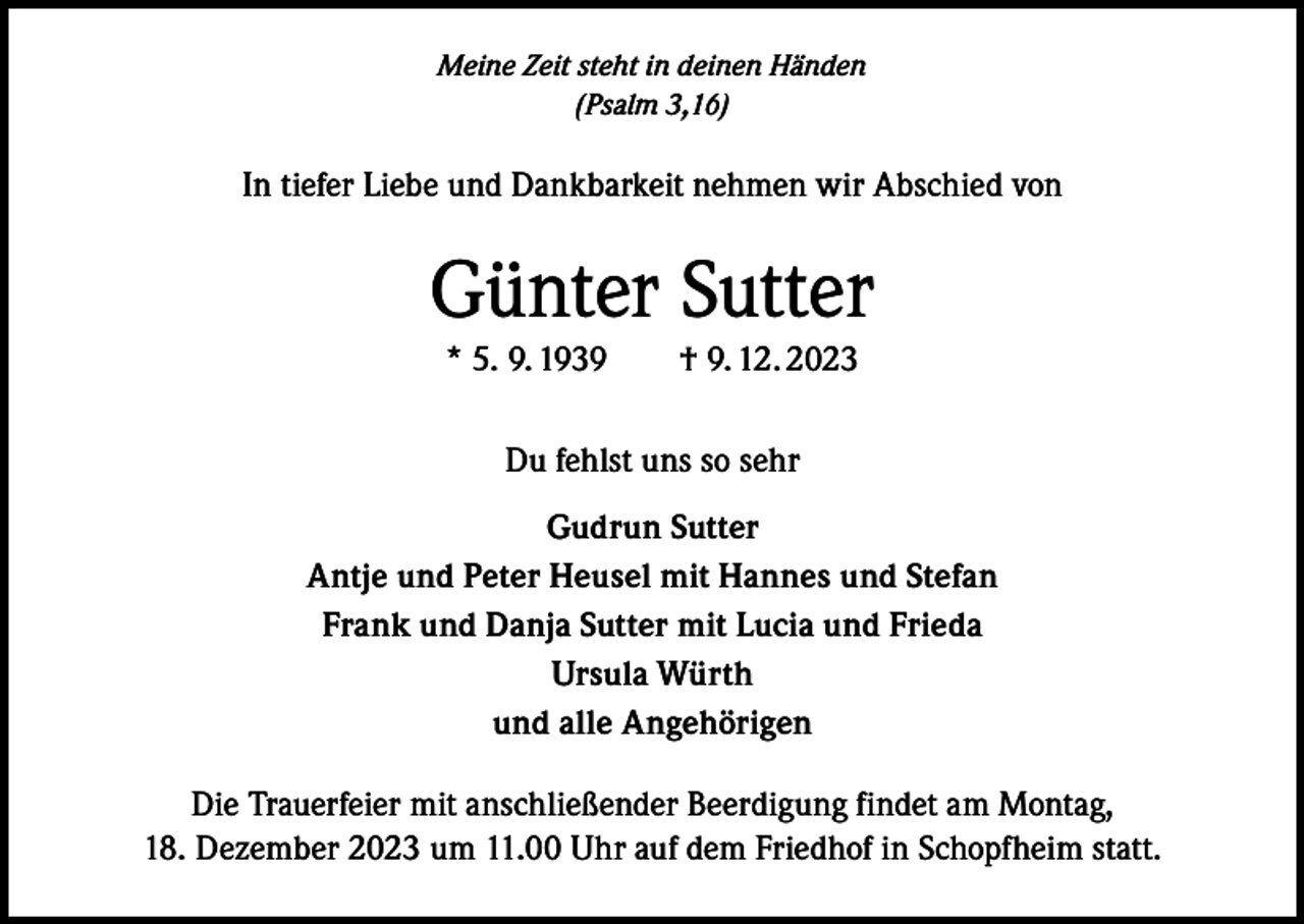 <p>Meine Zeit steht in deinen Händen<br />(Psalm 3,16)</p><p>In tiefer Liebe und Dankbarkeit nehmen wir Abschied von</p><p>Günter Sutter<br />* 5. 9. 1939 † 9. 12. 2023<br />Du fehlst uns so sehr<br />Gudrun Sutter<br />Antje und Peter Heusel mit Hannes und Stefan<br />Frank und Danja Sutter mit Lucia und Frieda<br />Ursula Würth<br />und alle Angehörigen<br />Die Trauerfeier mit anschließender Beerdigung findet am Montag,<br />18. Dezember 2023 um 11.00 Uhr auf dem Friedhof in Schopfheim statt.</p>