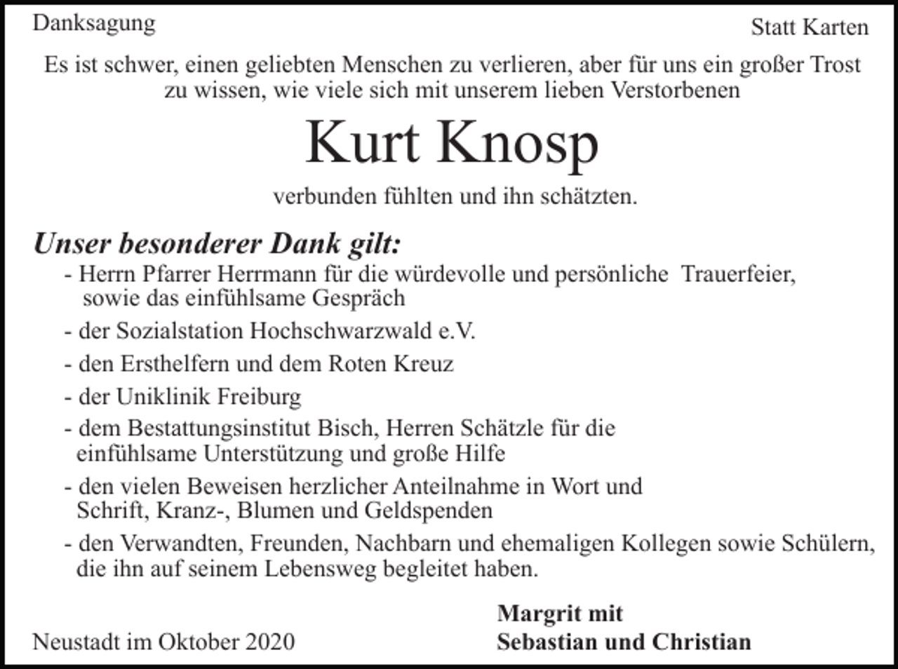 <p>Danksagung</p><p>Statt Karten</p><p>Es ist schwer, einen geliebten Menschen zu verlieren, aber für uns ein großer Trost<br />zu wissen, wie viele sich mit unserem lieben Verstorbenen</p><p>Kurt Knosp<br />verbunden fühlten und ihn schätzten.</p><p>Unser besonderer Dank gilt:</p><p>- Herrn Pfarrer Herrmann für die würdevolle und persönliche Trauerfeier,<br />sowie das einfühlsame Gespräch<br />- der Sozialstation Hochschwarzwald e.V.<br />- den Ersthelfern und dem Roten Kreuz<br />- der Uniklinik Freiburg<br />- dem Bestattungsinstitut Bisch, Herren Schätzle für die<br />einfühlsame Unterstützung und große Hilfe<br />- den vielen Beweisen herzlicher Anteilnahme in Wort und<br />Schrift, Kranz-, Blumen und Geldspenden<br />- den Verwandten, Freunden, Nachbarn und ehemaligen Kollegen sowie Schülern,<br />die ihn auf seinem Lebensweg begleitet haben.</p><p>Neustadt im Oktober 2020</p><p>Margrit mit<br />Sebastian und Christian</p>
