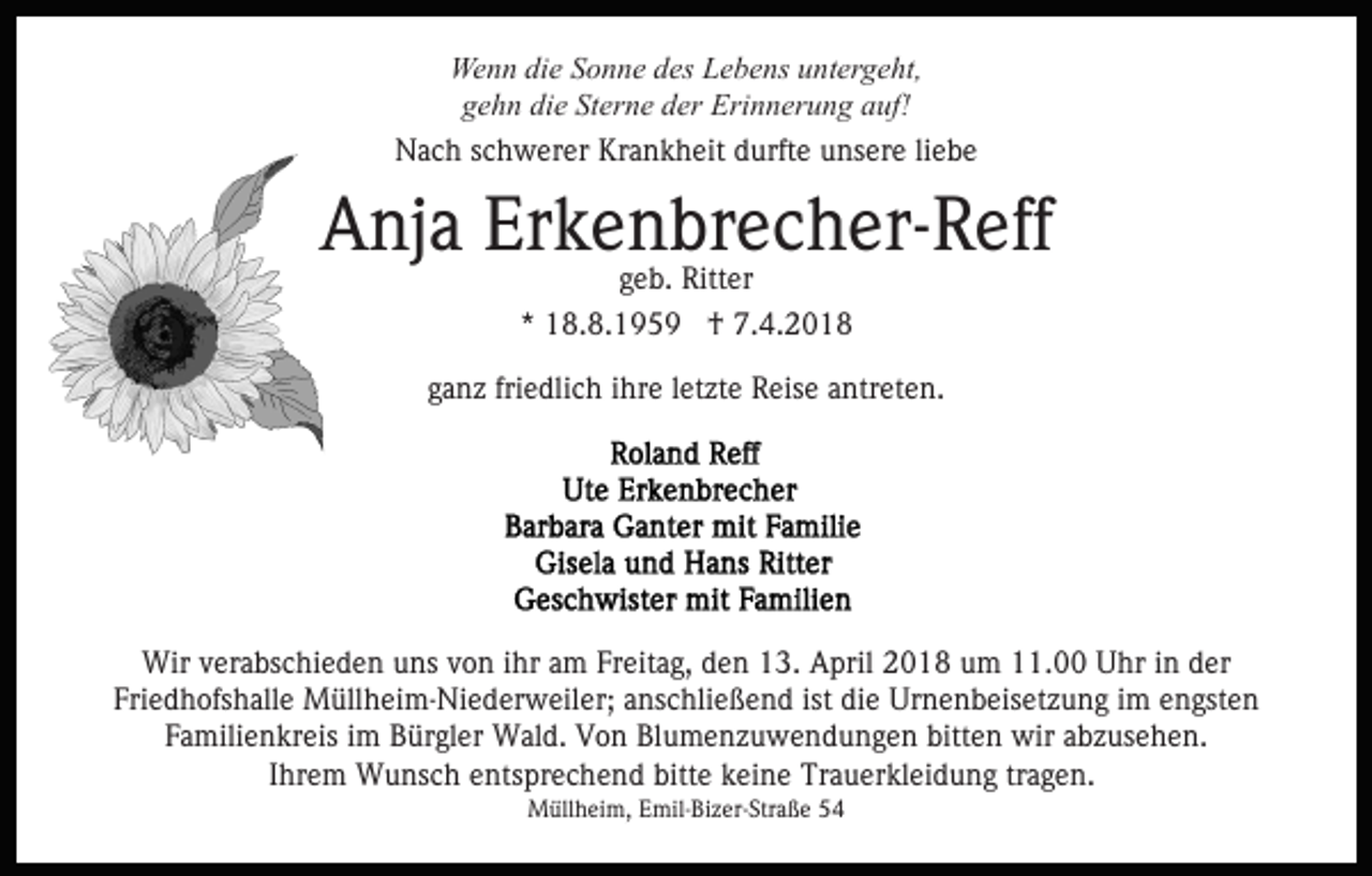 <p>Wenn<br />We n n didie<br />e S Sonne<br />o n n e d des<br />es LLebens<br />e b e ns uuntergeht,<br />nt er g e ht,<br />die<br />Sterne<br />ggehn<br />e h n di<br />e St<br />er n e dder<br />er Erinnerung<br />Eri n n er u n g auf!<br />a uf!<br />Nach<br />Krankheit<br />liebe<br />N a c h s schwerer<br />c h w er er Kr<br />a n k h e it durfte<br />d urft e unsere<br />u ns er e li<br />ebe</p><p>Erkenbrecher-Reff<br />AAnja<br />nj a Er<br />k e geb.<br />n brRitteer c h er- R eff<br />g e b. Ritter<br />*<br />* 18.8.1959<br />1 8. 8. 1 9 5 9 †<br />† 7.4.2018<br />7. 4. 2 0 1 8<br />ganz<br />friedlich<br />g a n z fri<br />e dli c h iihre<br />hr e lletzte<br />et zt e Reise<br />R eis e antreten.<br />a ntr et e n.</p><p>Wirv verabschieden<br />Wir<br />er a bs c hi e d e n u uns<br />ns v von<br />o n iihr<br />hr aam<br />m Fr<br />Freitag,<br />eit a g, den<br />d e n 13.<br />1 3. April<br />A pril 22018<br />0 1 8 uum<br />m 111.00<br />1. Uhr<br />U hr iinn der<br />d er<br />Friedhofshalle<br />ist die<br />Fri e d h ofs h all e Müllheim-Niederweiler;<br />M üll h ei m - Ni e d er w eil er; anschließend<br />a ns c hli e ße n d ist<br />di e Urnenbeisetzung<br />Ur n e n b eis et z u n g iim<br />m eengsten<br />n gst e n<br />Familienkreis<br />bitten<br />F a mili e n kr eis iim<br />m Bürgler<br />B ür gl er Wald.<br />W al d. Von<br />V o n Blumenzuwendungen<br />Bl u m e n z u w en d u n g e n bitt<br />e n wir<br />wir aabzusehen.<br />b z u s e h e n.<br />IIhrem<br />hr e m Wunsch<br />W u ns c h entsprechend<br />e nts pr e ch e n d bitt<br />bitte<br />e kkeine<br />ei n e Trauerkleidung<br />Tr a u er k l ei d u n g tragen.<br />tr a g e n.<br />Müllheim,<br />M üll h ei m, E Emil-Bizer-Straße<br />mil- Bi z er- Str a ß e</p>