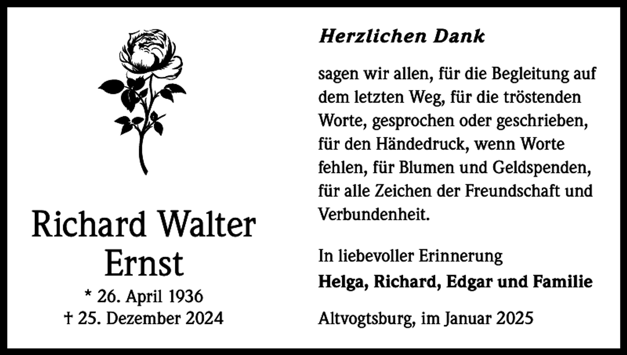 <p>Herzlichen Dank</p><p>Richard Walter<br />Ernst<br />* 26. April 1936<br />† 25. Dezember 2024</p><p>sagen wir allen, für die Begleitung auf<br />dem letzten Weg, für die tröstenden<br />Worte, gesprochen oder geschrieben,<br />für den Händedruck, wenn Worte<br />fehlen, für Blumen und Geldspenden,<br />für alle Zeichen der Freundschaft und<br />Verbundenheit.<br />In liebevoller Erinnerung<br />Helga, Richard, Edgar und Familie<br />Altvogtsburg, im Januar 2025</p>