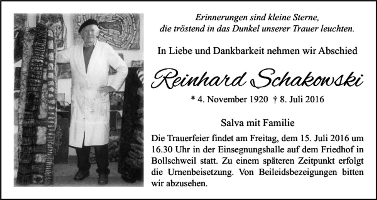 <p>Erinnerungen sind kleine Sterne,<br />die tröstend in das Dunkel unserer Trauer leuchten.</p><p>In Liebe und Dankbarkeit nehmen wir Abschied</p><p>Reinhard Schakowski<br />* 4. November 1920 † 8. Juli 2016</p><p>Salva mit Familie<br />Die Trauerfeier findet am Freitag, dem 15. Juli 2016 um<br />16.30 Uhr in der Einsegnungshalle auf dem Friedhof in<br />Bollschweil statt. Zu einem späteren Zeitpunkt erfolgt<br />die Urnenbeisetzung. Von Beileidsbezeigungen bitten<br />wir abzusehen.</p>