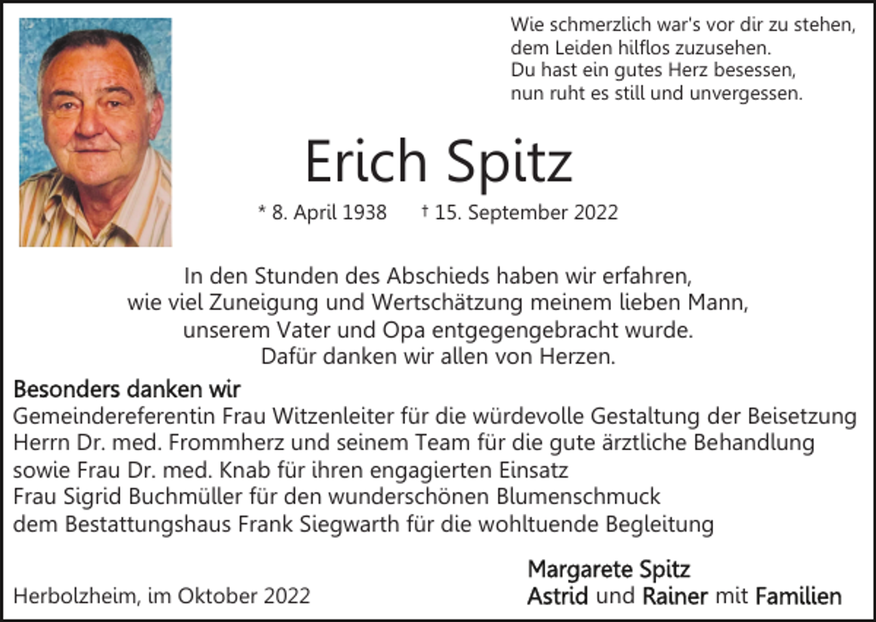 <p>Wie schmerzlich war's vor dir zu stehen,<br />dem Leiden hilflos zuzusehen.<br />Du hast ein gutes Herz besessen,<br />nun ruht es still und unvergessen.</p><p>Erich Spitz<br />* 8. April 1938</p><p>† 15. September 2022</p><p>In den Stunden des Abschieds haben wir erfahren,<br />wie viel Zuneigung und Wertschätzung meinem lieben Mann,<br />unserem Vater und Opa entgegengebracht wurde.<br />Dafür danken wir allen von Herzen.<br />Gemeindereferentin Frau Witzenleiter für die würdevolle Gestaltung der Beisetzung<br />Herrn Dr. med. Frommherz und seinem Team für die gute ärztliche Behandlung<br />sowie Frau Dr. med. Knab für ihren engagierten Einsatz<br />Frau Sigrid Buchmüller für den wunderschönen Blumenschmuck<br />dem Bestattungshaus Frank Siegwarth für die wohltuende Begleitung<br />Herbolzheim, im Oktober 2022</p><p>und</p><p>mit</p>