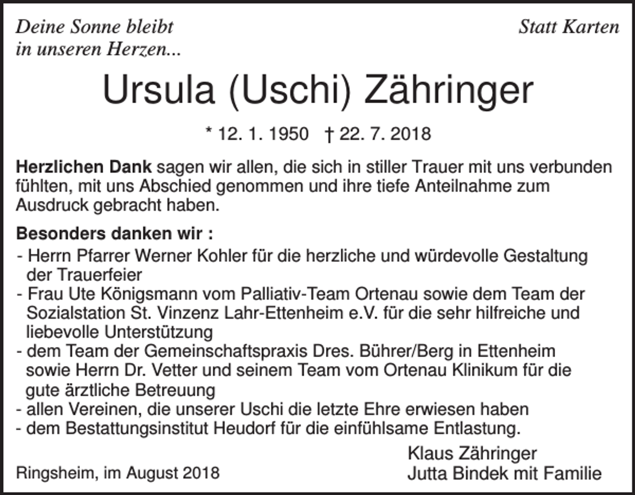 <p>Deine Sonne bleibt<br />in unseren Herzen...</p><p>Statt Karten</p><p>Ursula (Uschi) Zähringer<br />* 12. 1. 1950 † 22. 7. 2018<br />Herzlichen Dank sagen wir allen, die sich in stiller Trauer mit uns verbunden<br />fühlten, mit uns Abschied genommen und ihre tiefe Anteilnahme zum<br />Ausdruck gebracht haben.<br />Besonders danken wir :<br />- Herrn Pfarrer Werner Kohler für die herzliche und würdevolle Gestaltung<br />der Trauerfeier<br />- Frau Ute Königsmann vom Palliativ-Team Ortenau sowie dem Team der<br />Sozialstation St. Vinzenz Lahr-Ettenheim e.V. für die sehr hilfreiche und<br />liebevolle Unterstützung<br />- dem Team der Gemeinschaftspraxis Dres. Bührer/Berg in Ettenheim<br />sowie Herrn Dr. Vetter und seinem Team vom Ortenau Klinikum für die<br />gute ärztliche Betreuung<br />- allen Vereinen, die unserer Uschi die letzte Ehre erwiesen haben<br />- dem Bestattungsinstitut Heudorf für die einfühlsame Entlastung.<br />Klaus Zähringer<br />Ringsheim, im August 2018<br />Jutta Bindek mit Familie</p>
