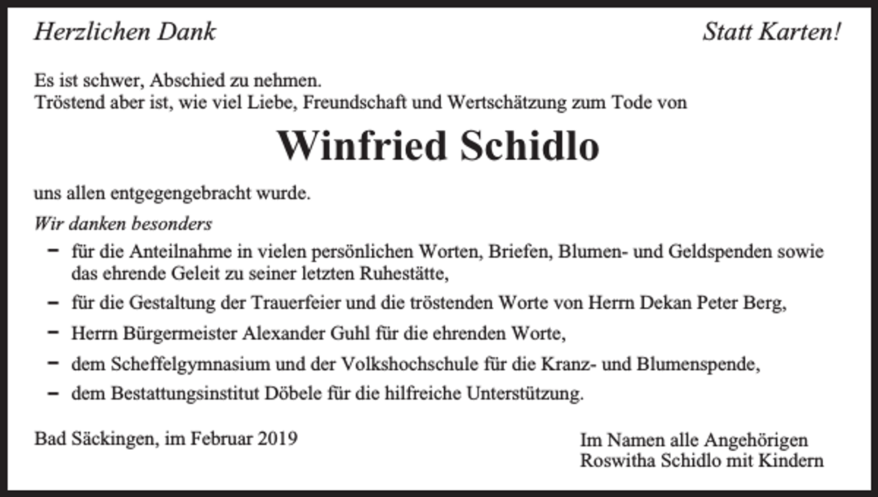 <p>Statt Karten!</p><p>Herzlichen Dank<br />Es ist schwer, Abschied zu nehmen.<br />Tröstend aber ist, wie viel Liebe, Freundschaft und Wertschätzung zum Tode von</p><p>Winfried Schidlo<br />uns allen entgegengebracht wurde.<br />Wir danken besonders<br />D für die Anteilnahme in vielen persönlichen Worten, Briefen, Blumen- und Geldspenden sowie<br />das ehrende Geleit zu seiner letzten Ruhestätte,<br />D für die Gestaltung der Trauerfeier und die tröstenden Worte von Herrn Dekan Peter Berg,<br />D Herrn Bürgermeister Alexander Guhl für die ehrenden Worte,<br />D dem Scheffelgymnasium und der Volkshochschule für die Kranz- und Blumenspende,<br />D dem Bestattungsinstitut Döbele für die hilfreiche Unterstützung.<br />Bad Säckingen, im Februar 2019</p><p>Im Namen alle Angehörigen<br />Roswitha Schidlo mit Kindern</p>