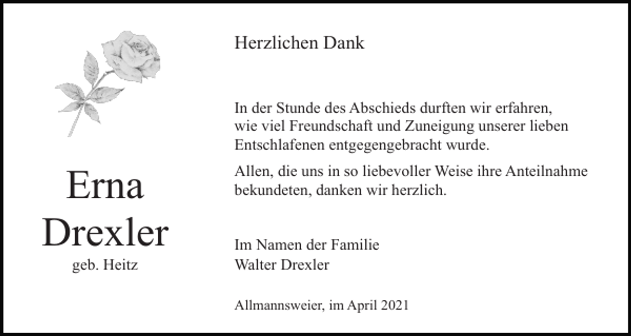 <p>Herzlichen Dank</p><p>In der Stunde des Abschieds durften wir erfahren,<br />wie viel Freundschaft und Zuneigung unserer lieben<br />Entschlafenen entgegengebracht wurde.</p><p>Erna<br />Drexler<br />geb. Heitz</p><p>Allen, die uns in so liebevoller Weise ihre Anteilnahme<br />bekundeten, danken wir herzlich.</p><p>Im Namen der Familie<br />Walter Drexler<br />Allmannsweier, im April 2021</p>