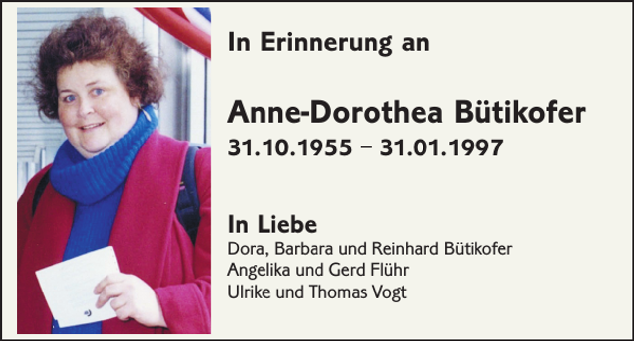 <p>In Erinnerung an</p><p>Anne-Dorothea Bütikofer<br />31.10.1955 – 31.01.1997</p><p>In Liebe</p><p>Dora, Barbara und Reinhard Bütikofer<br />Angelika und Gerd Flühr<br />Ulrike und Thomas Vogt</p>