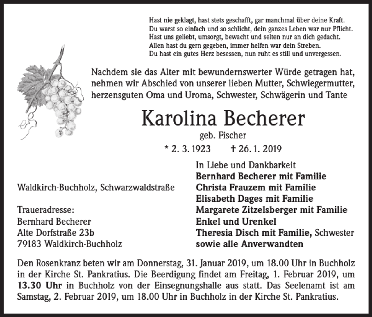 <p>Hast nie geklagt, hast stets geschafft, gar manchmal über deine Kraft.<br />Du warst so einfach und so schlicht, dein ganzes Leben war nur Pflicht.<br />Hast uns geliebt, umsorgt, bewacht und selten nur an dich gedacht.<br />Allen hast du gern gegeben, immer helfen war dein Streben.<br />Du hast ein gutes Herz besessen, nun ruht es still und unvergessen.</p><p>Nachdem sie das Alter mit bewundernswerter Würde getragen hat,<br />nehmen wir Abschied von unserer lieben Mutter, Schwiegermutter,<br />herzensguten Oma und Uroma, Schwester, Schwägerin und Tante</p><p>Karolina Becherer<br />geb. Fischer<br />* 2. 3. 1923 † 26. 1. 2019</p><p>Waldkirch-Buchholz, Schwarzwaldstraße</p><p>Traueradresse:<br />Bernhard Becherer<br />Alte Dorfstraße 23b<br />79183 Waldkirch-Buchholz</p><p>In Liebe und Dankbarkeit<br />Bernhard Becherer mit Familie<br />Christa Frauzem mit Familie<br />Elisabeth Dages mit Familie<br />Margarete Zitzelsberger mit Familie<br />Enkel und Urenkel<br />Theresia Disch mit Familie, Schwester<br />sowie alle Anverwandten</p><p>Den Rosenkranz beten wir am Donnerstag, 31. Januar 2019, um 18.00 Uhr in Buchholz<br />in der Kirche St. Pankratius. Die Beerdigung findet am Freitag, 1. Februar 2019, um<br />13.30 Uhr in Buchholz von der Einsegnungshalle aus statt. Das Seelenamt ist am<br />­Samstag, 2. Februar 2019, um 18.00 Uhr in Buchholz in der Kirche St. Pankratius.</p>