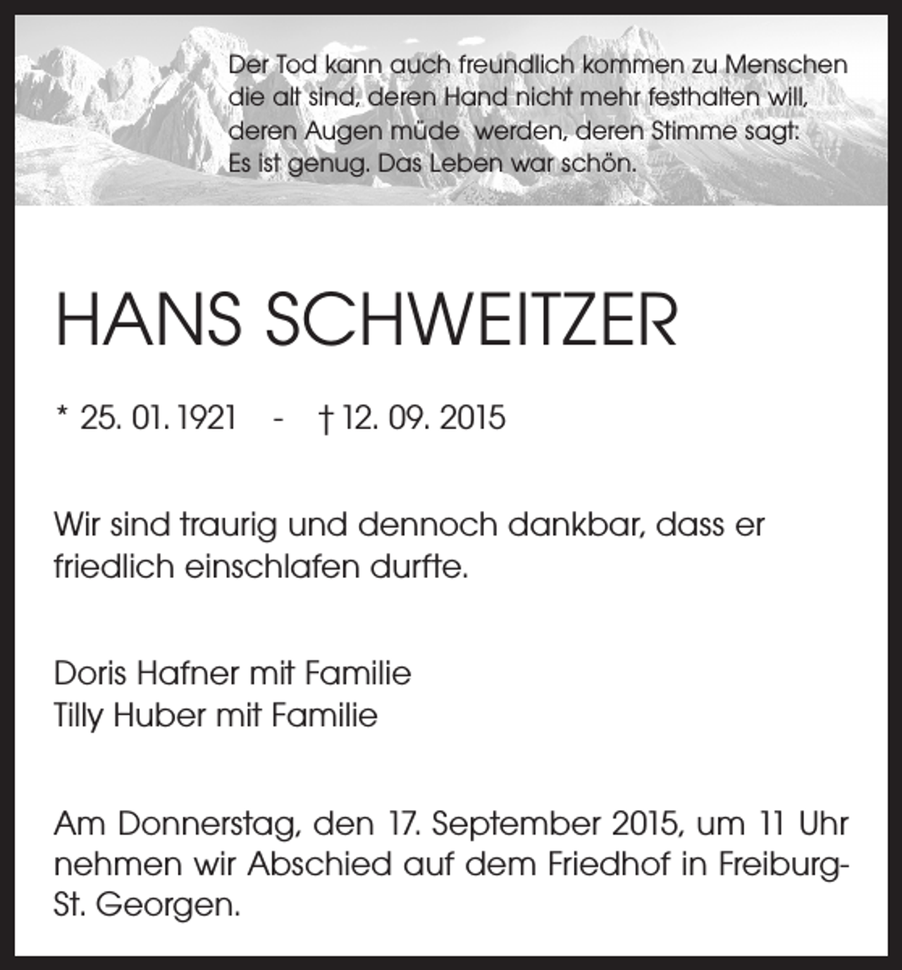 <p>Der Tod kann auch freundlich kommen zu Menschen<br />die alt sind, deren Hand nicht mehr festhalten will,<br />deren Augen müde werden, deren Stimme sagt:<br />Es ist genug. Das Leben war schön.</p><p>HANS SCHWEITZER<br />* 25. 01. 1921 - † 12. 09. 2015<br />Wir sind traurig und dennoch dankbar, dass er<br />­friedlich einschlafen durfte.<br />Doris Hafner mit Familie<br />Tilly Huber mit Familie<br />Am Donnerstag, den 17. September 2015, um 11 Uhr<br />nehmen wir Abschied auf dem Friedhof in FreiburgSt. Georgen.</p>