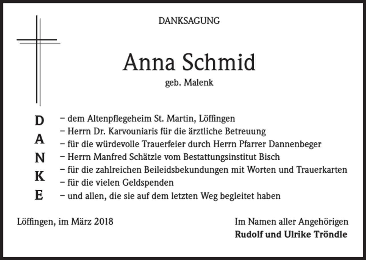 <p>DANKSAGUNG</p><p>Anna Schmid<br />geb. Malenk</p><p>D<br />A<br />N<br />K<br />E</p><p>– dem Altenpflegeheim St. Martin, Löffingen<br />– Herrn Dr. Karvouniaris für die ärztliche Betreuung<br />– für die würdevolle Trauerfeier durch Herrn Pfarrer Dannenbeger<br />– Herrn Manfred Schätzle vom Bestattungsinstitut Bisch<br />– für die zahlreichen Beileidsbekundungen mit Worten und Trauerkarten<br />– für die vielen Geldspenden<br />– und allen, die sie auf dem letzten Weg begleitet haben</p><p>Löffingen, im März 2018</p><p>Im Namen aller Angehörigen<br />Rudolf und Ulrike Tröndle</p>