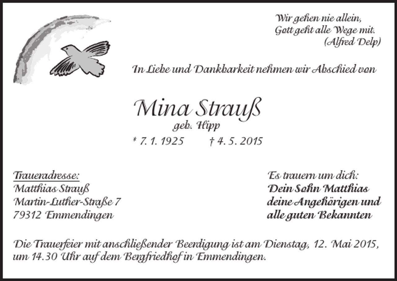 <p>Wir gehen nie allein,<br />Gott geht alle Wege mit.<br />(Alfred Delp)</p><p>In Liebe und Dankbarkeit nehmen wir Abschied von</p><p>Mina Strauß</p><p>geb. Hipp<br />* 7. 1. 1925<br />† 4. 5. 2015<br />Traueradresse:<br />Matthias Strauß<br />Martin-Luther-Straße 9312 Emmendingen</p><p>Es trauern um dich:<br />Dein Sohn Matthias<br />deine Angehörigen und<br />alle guten Bekannten</p><p>Die Trauerfeier mit anschließender Beerdigung ist am Dienstag, 12. Mai 2015,<br />um 14.30 Uhr auf dem Bergfriedhof in Emmendingen.</p>